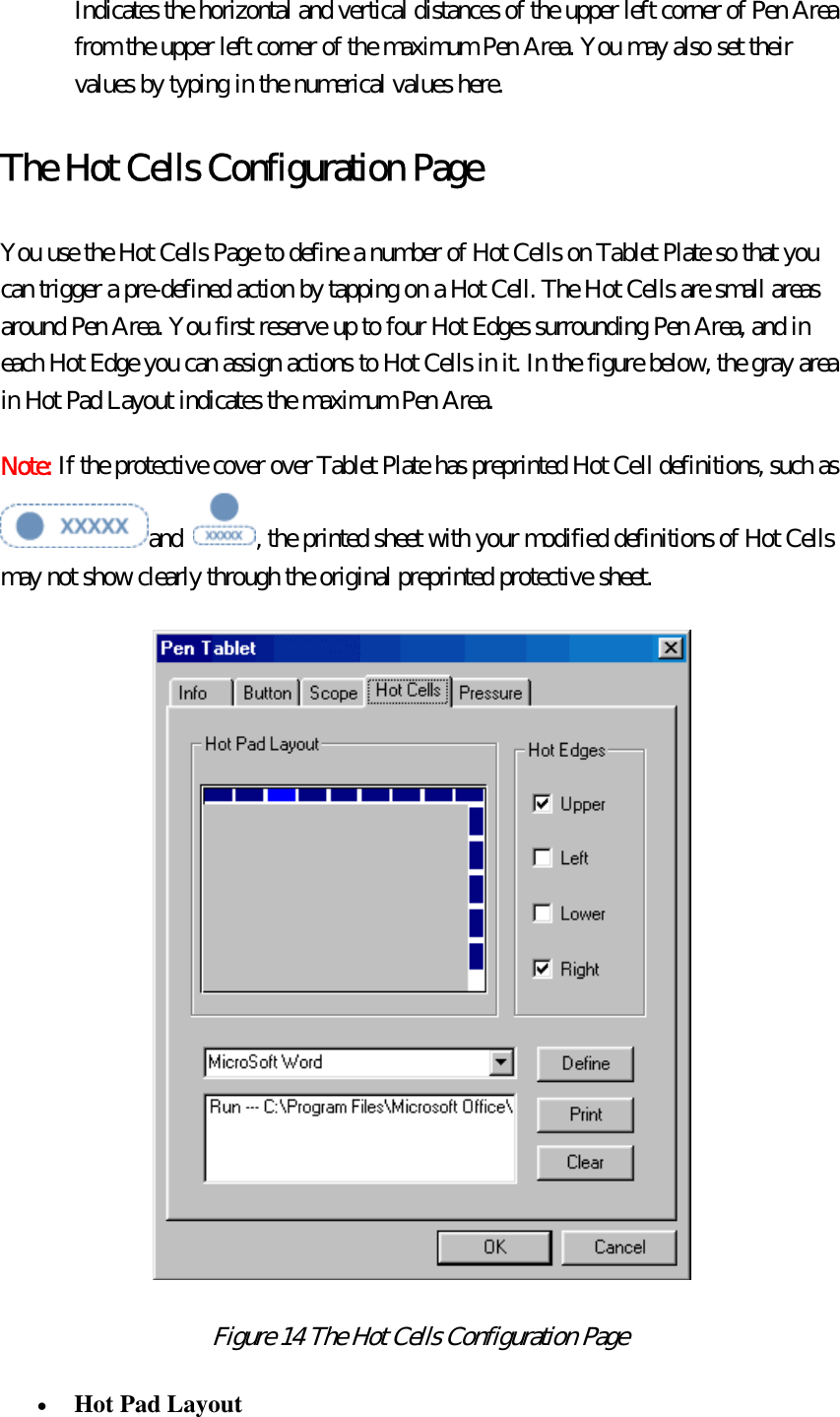 Indicates the horizontal and vertical distances of the upper left corner of Pen Area from the upper left corner of the maximum Pen Area. You may also set their values by typing in the numerical values here. The Hot Cells Configuration Page You use the Hot Cells Page to define a number of Hot Cells on Tablet Plate so that you can trigger a pre-defined action by tapping on a Hot Cell. The Hot Cells are small areas around Pen Area. You first reserve up to four Hot Edges surrounding Pen Area, and in each Hot Edge you can assign actions to Hot Cells in it. In the figure below, the gray area in Hot Pad Layout indicates the maximum Pen Area. Note: If the protective cover over Tablet Plate has preprinted Hot Cell definitions, such as and  , the printed sheet with your modified definitions of Hot Cells may not show clearly through the original preprinted protective sheet.    Figure 14 The Hot Cells Configuration Page  •  Hot Pad Layout  