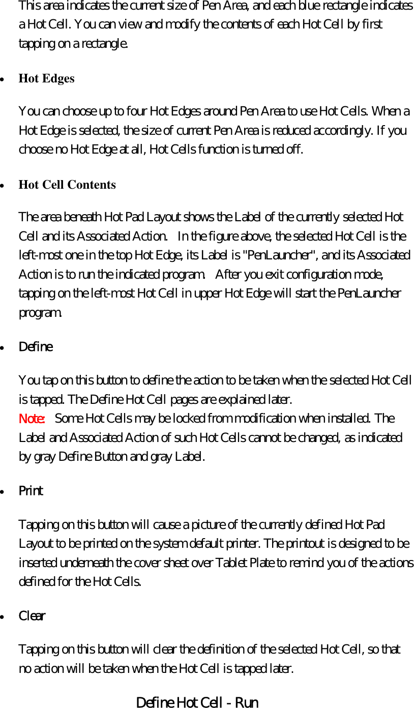 This area indicates the current size of Pen Area, and each blue rectangle indicates a Hot Cell. You can view and modify the contents of each Hot Cell by first tapping on a rectangle. •  Hot Edges  You can choose up to four Hot Edges around Pen Area to use Hot Cells. When a Hot Edge is selected, the size of current Pen Area is reduced accordingly. If you choose no Hot Edge at all, Hot Cells function is turned off. •  Hot Cell Contents  The area beneath Hot Pad Layout shows the Label of the currently selected Hot Cell and its Associated Action.   In the figure above, the selected Hot Cell is the left-most one in the top Hot Edge, its Label is &quot;PenLauncher&quot;, and its Associated Action is to run the indicated program.   After you exit configuration mode, tapping on the left-most Hot Cell in upper Hot Edge will start the PenLauncher program. •  Define  You tap on this button to define the action to be taken when the selected Hot Cell is tapped. The Define Hot Cell pages are explained later.   Note:   Some Hot Cells may be locked from modification when installed. The Label and Associated Action of such Hot Cells cannot be changed, as indicated by gray Define Button and gray Label. •  Print  Tapping on this button will cause a picture of the currently defined Hot Pad Layout to be printed on the system default printer. The printout is designed to be inserted underneath the cover sheet over Tablet Plate to remind you of the actions defined for the Hot Cells. •  Clear  Tapping on this button will clear the definition of the selected Hot Cell, so that no action will be taken when the Hot Cell is tapped later. Define Hot Cell - Run 