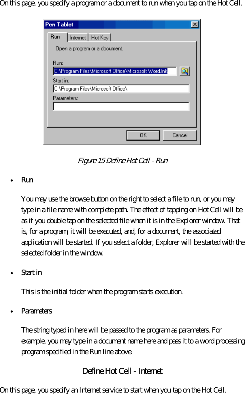 On this page, you specify a program or a document to run when you tap on the Hot Cell.    Figure 15 Define Hot Cell - Run  •  Run  You may use the browse button on the right to select a file to run, or you may type in a file name with complete path. The effect of tapping on Hot Cell will be as if you double tap on the selected file when it is in the Explorer window. That is, for a program, it will be executed, and, for a document, the associated application will be started. If you select a folder, Explorer will be started with the selected folder in the window. •  Start in  This is the initial folder when the program starts execution. •  Parameters  The string typed in here will be passed to the program as parameters. For example, you may type in a document name here and pass it to a word processing program specified in the Run line above. Define Hot Cell - Internet On this page, you specify an Internet service to start when you tap on the Hot Cell.   