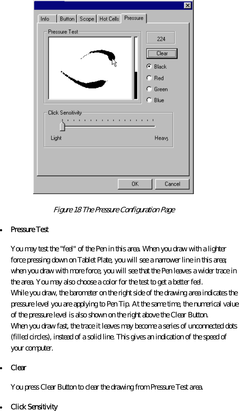  Figure 18 The Pressure Configuration Page  •  Pressure Test  You may test the &quot;feel&quot; of the Pen in this area. When you draw with a lighter force pressing down on Tablet Plate, you will see a narrower line in this area; when you draw with more force, you will see that the Pen leaves a wider trace in the area. You may also choose a color for the test to get a better feel.   While you draw, the barometer on the right side of the drawing area indicates the pressure level you are applying to Pen Tip. At the same time, the numerical value of the pressure level is also shown on the right above the Clear Button.   When you draw fast, the trace it leaves may become a series of unconnected dots (filled circles), instead of a solid line. This gives an indication of the speed of your computer. •  Clear  You press Clear Button to clear the drawing from Pressure Test area. •  Click Sensitivity  