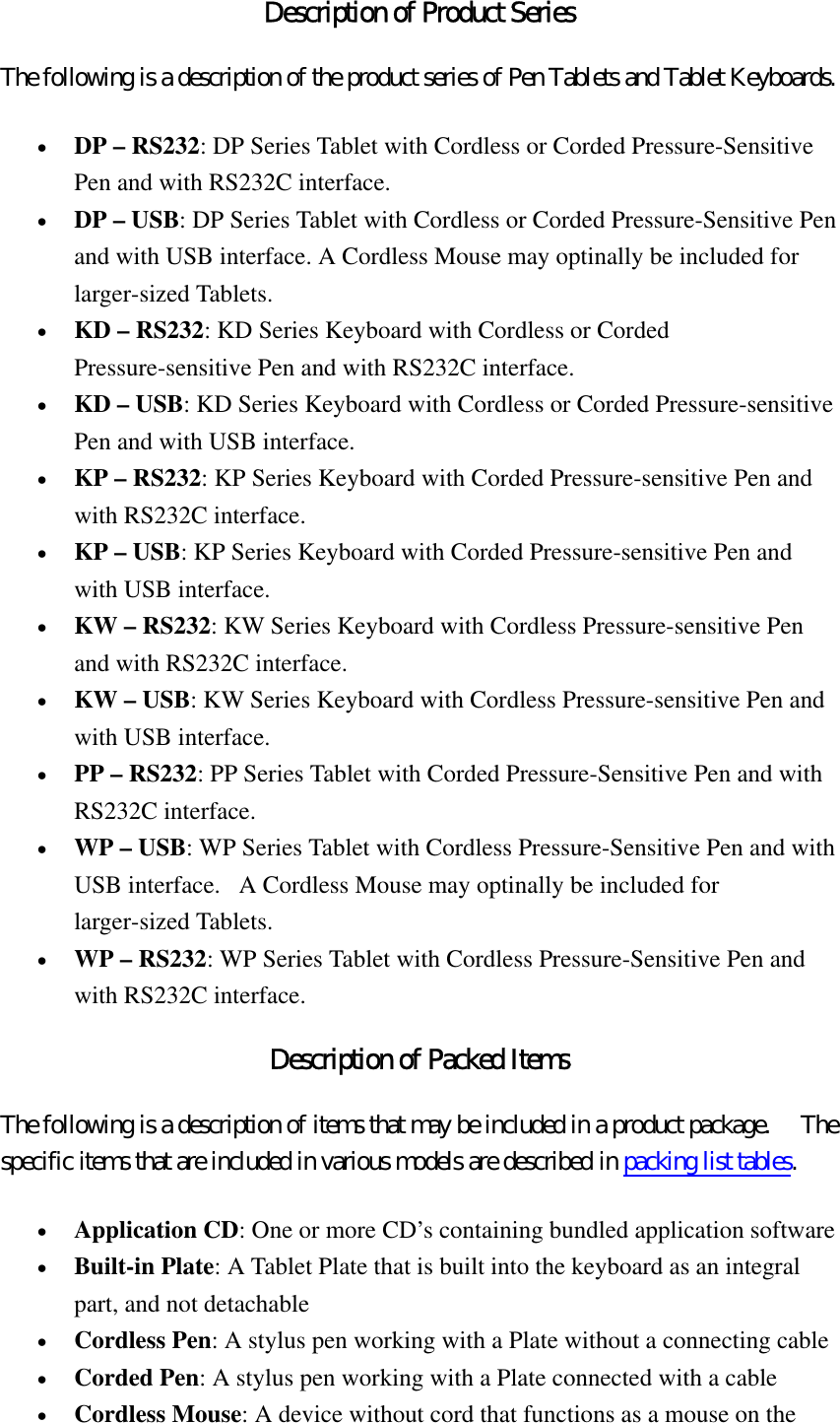 Description of Product Series The following is a description of the product series of Pen Tablets and Tablet Keyboards.   •  DP – RS232: DP Series Tablet with Cordless or Corded Pressure-Sensitive Pen and with RS232C interface.   •  DP – USB: DP Series Tablet with Cordless or Corded Pressure-Sensitive Pen and with USB interface. A Cordless Mouse may optinally be included for larger-sized Tablets.   •  KD – RS232: KD Series Keyboard with Cordless or Corded Pressure-sensitive Pen and with RS232C interface.   •  KD – USB: KD Series Keyboard with Cordless or Corded Pressure-sensitive Pen and with USB interface.   •  KP – RS232: KP Series Keyboard with Corded Pressure-sensitive Pen and with RS232C interface.   •  KP – USB: KP Series Keyboard with Corded Pressure-sensitive Pen and with USB interface.   •  KW – RS232: KW Series Keyboard with Cordless Pressure-sensitive Pen and with RS232C interface.   •  KW – USB: KW Series Keyboard with Cordless Pressure-sensitive Pen and with USB interface.   •  PP – RS232: PP Series Tablet with Corded Pressure-Sensitive Pen and with RS232C interface.   •  WP – USB: WP Series Tablet with Cordless Pressure-Sensitive Pen and with USB interface.   A Cordless Mouse may optinally be included for larger-sized Tablets.   •  WP – RS232: WP Series Tablet with Cordless Pressure-Sensitive Pen and with RS232C interface.   Description of Packed Items The following is a description of items that may be included in a product package.    The specific items that are included in various models are described in packing list tables.  •  Application CD: One or more CD’s containing bundled application software   •  Built-in Plate: A Tablet Plate that is built into the keyboard as an integral part, and not detachable   •  Cordless Pen: A stylus pen working with a Plate without a connecting cable   •  Corded Pen: A stylus pen working with a Plate connected with a cable   •  Cordless Mouse: A device without cord that functions as a mouse on the 