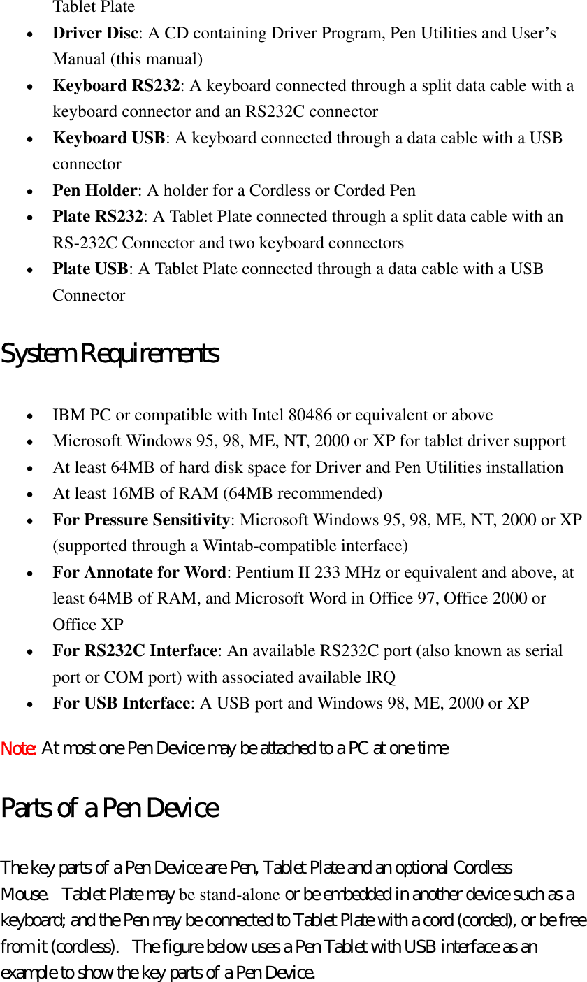 Tablet Plate   •  Driver Disc: A CD containing Driver Program, Pen Utilities and User’s Manual (this manual)   •  Keyboard RS232: A keyboard connected through a split data cable with a keyboard connector and an RS232C connector   •  Keyboard USB: A keyboard connected through a data cable with a USB connector   •  Pen Holder: A holder for a Cordless or Corded Pen   •  Plate RS232: A Tablet Plate connected through a split data cable with an RS-232C Connector and two keyboard connectors   •  Plate USB: A Tablet Plate connected through a data cable with a USB Connector  System Requirements •  IBM PC or compatible with Intel 80486 or equivalent or above   •  Microsoft Windows 95, 98, ME, NT, 2000 or XP for tablet driver support   •  At least 64MB of hard disk space for Driver and Pen Utilities installation   •  At least 16MB of RAM (64MB recommended)   •  For Pressure Sensitivity: Microsoft Windows 95, 98, ME, NT, 2000 or XP (supported through a Wintab-compatible interface)   •  For Annotate for Word: Pentium II 233 MHz or equivalent and above, at least 64MB of RAM, and Microsoft Word in Office 97, Office 2000 or Office XP   •  For RS232C Interface: An available RS232C port (also known as serial port or COM port) with associated available IRQ   •  For USB Interface: A USB port and Windows 98, ME, 2000 or XP   Note: At most one Pen Device may be attached to a PC at one time Parts of a Pen Device The key parts of a Pen Device are Pen, Tablet Plate and an optional Cordless Mouse.   Tablet Plate may be stand-alone or be embedded in another device such as a keyboard; and the Pen may be connected to Tablet Plate with a cord (corded), or be free from it (cordless).   The figure below uses a Pen Tablet with USB interface as an example to show the key parts of a Pen Device.   