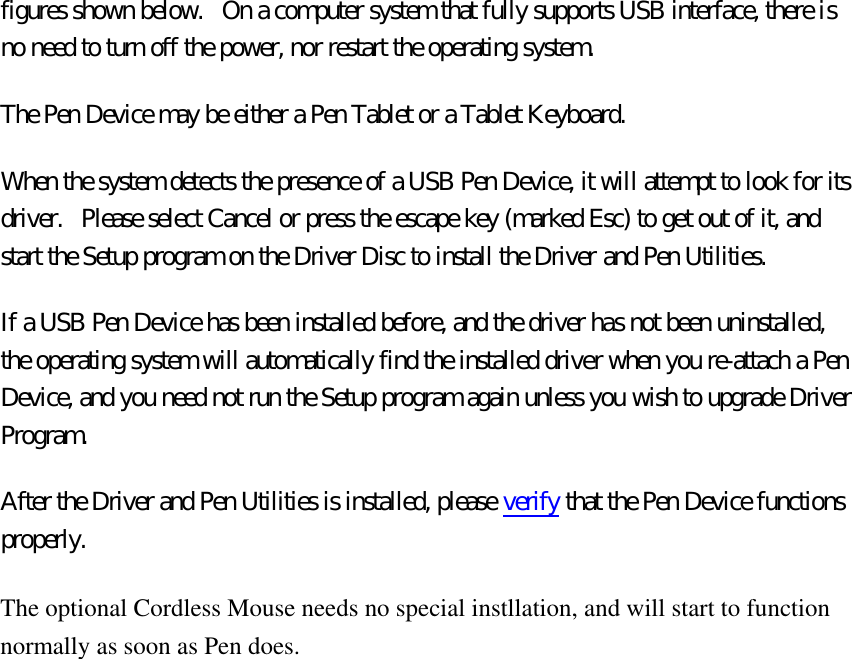 figures shown below.   On a computer system that fully supports USB interface, there is no need to turn off the power, nor restart the operating system. The Pen Device may be either a Pen Tablet or a Tablet Keyboard.   When the system detects the presence of a USB Pen Device, it will attempt to look for its driver.   Please select Cancel or press the escape key (marked Esc) to get out of it, and start the Setup program on the Driver Disc to install the Driver and Pen Utilities. If a USB Pen Device has been installed before, and the driver has not been uninstalled, the operating system will automatically find the installed driver when you re-attach a Pen Device, and you need not run the Setup program again unless you wish to upgrade Driver Program. After the Driver and Pen Utilities is installed, please verify that the Pen Device functions properly. The optional Cordless Mouse needs no special instllation, and will start to function normally as soon as Pen does. 