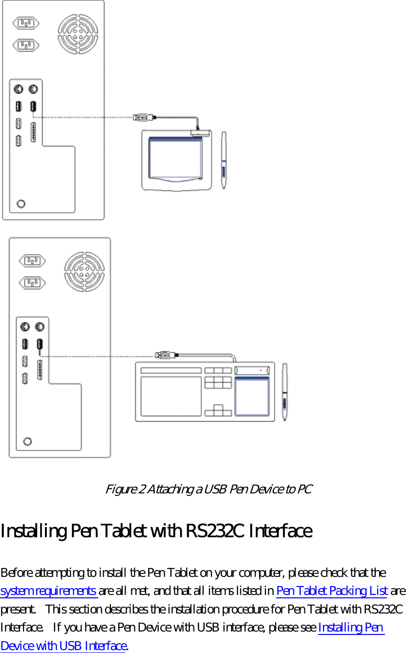  Figure 2 Attaching a USB Pen Device to PC  Installing Pen Tablet with RS232C Interface Before attempting to install the Pen Tablet on your computer, please check that the system requirements are all met, and that all items listed in Pen Tablet Packing List are present.   This section describes the installation procedure for Pen Tablet with RS232C Interface.   If you have a Pen Device with USB interface, please see Installing Pen Device with USB Interface. 