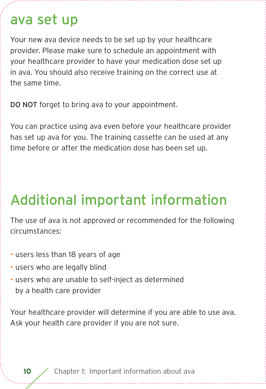 10 Chapter 1:  Important information about avaava set upYour new ava device needs to be set up by your healthcare provider. Please make sure to schedule an appointment with  your healthcare provider to have your medication dose set up  in ava. You should also receive training on the correct use at  the same time.DO NOT forget to bring ava to your appointment.You can practice using ava even before your healthcare provider has set up ava for you. The training cassette can be used at any time before or after the medication dose has been set up.Additional important informationThe use of ava is not approved or recommended for the following circumstances:• users less than 18 years of age• users who are legally blind• users who are unable to self-inject as determined  by a health care providerYour healthcare provider will determine if you are able to use ava.  Ask your health care provider if you are not sure.
