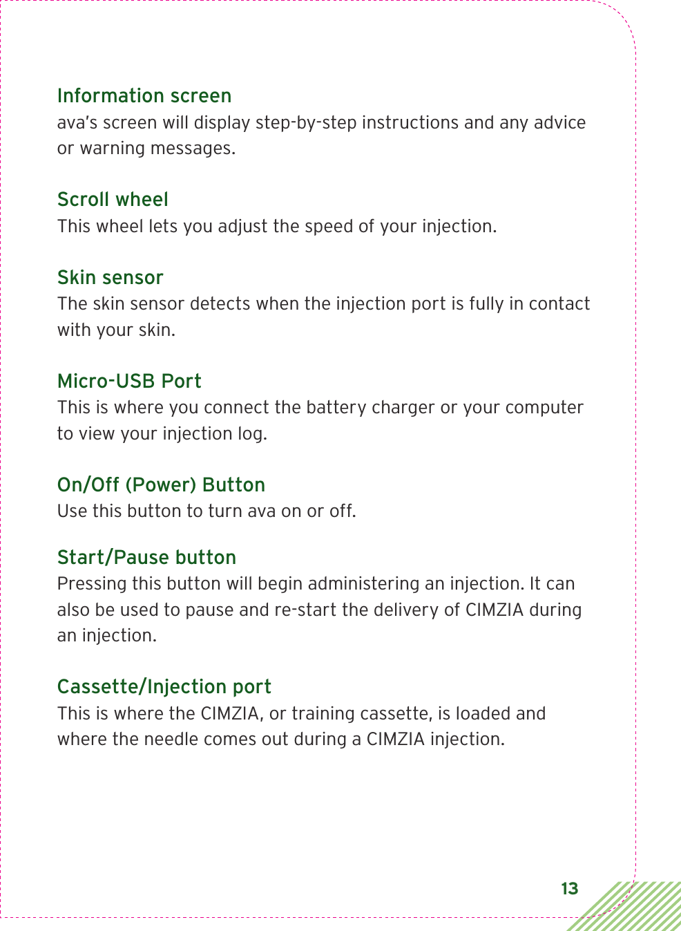 13Information screenava’s screen will display step-by-step instructions and any advice  or warning messages.Scroll wheelThis wheel lets you adjust the speed of your injection.Skin sensorThe skin sensor detects when the injection port is fully in contact with your skin. Micro-USB PortThis is where you connect the battery charger or your computer  to view your injection log.On/Off (Power) ButtonUse this button to turn ava on or off.Start/Pause buttonPressing this button will begin administering an injection. It can also be used to pause and re-start the delivery of CIMZIA during  an injection.Cassette/Injection portThis is where the CIMZIA, or training cassette, is loaded and  where the needle comes out during a CIMZIA injection.