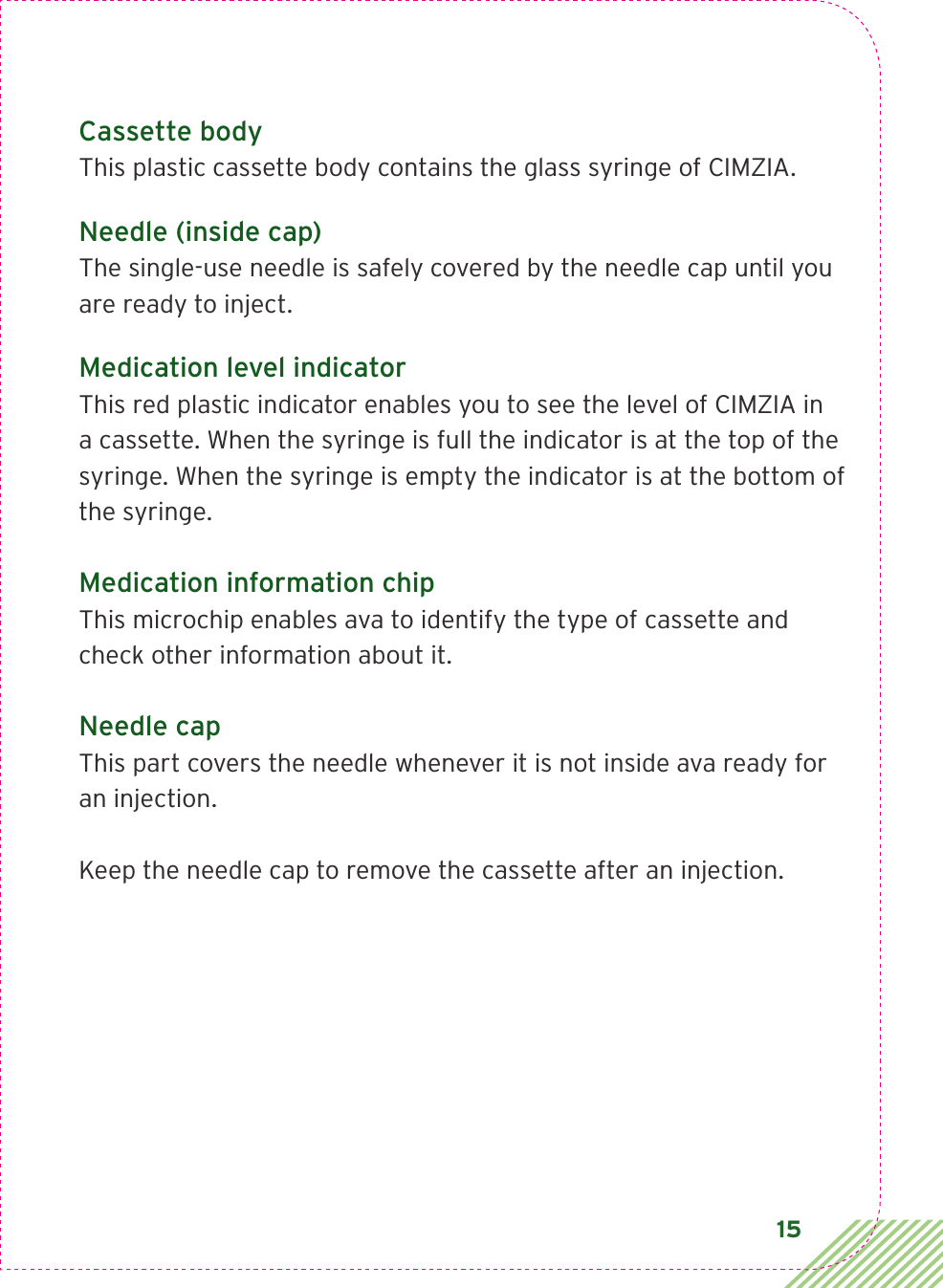 15Cassette bodyThis plastic cassette body contains the glass syringe of CIMZIA.Needle (inside cap)The single-use needle is safely covered by the needle cap until you are ready to inject.Medication level indicatorThis red plastic indicator enables you to see the level of CIMZIA in a cassette. When the syringe is full the indicator is at the top of the syringe. When the syringe is empty the indicator is at the bottom of the syringe.Medication information chipThis microchip enables ava to identify the type of cassette and check other information about it. Needle capThis part covers the needle whenever it is not inside ava ready for an injection. Keep the needle cap to remove the cassette after an injection.