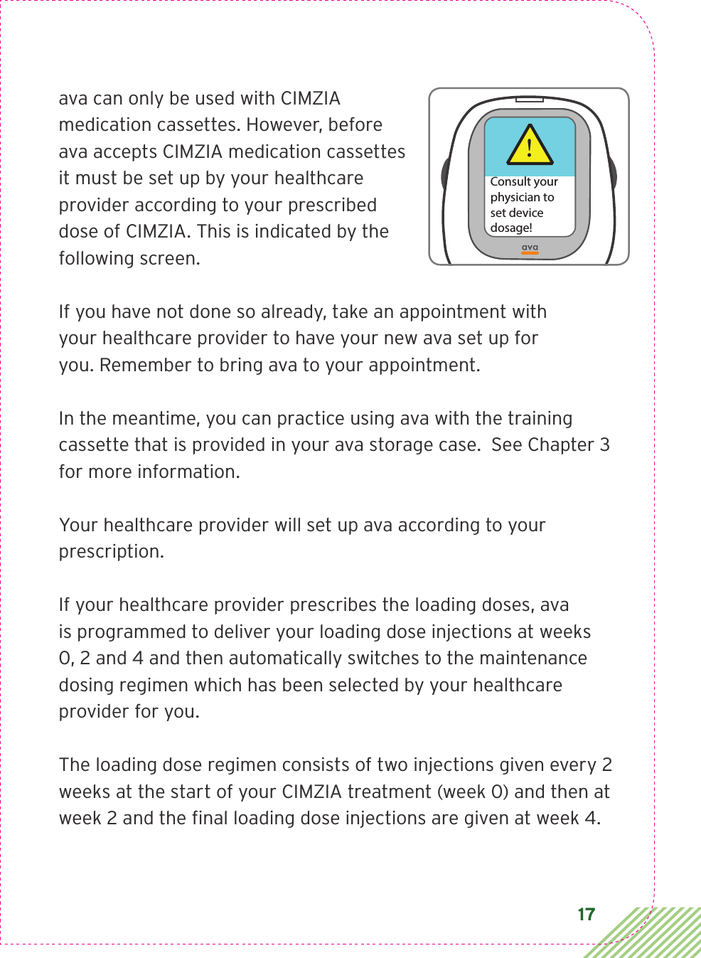 17ava can only be used with CIMZIA medication cassettes. However, before ava accepts CIMZIA medication cassettes it must be set up by your healthcare provider according to your prescribed dose of CIMZIA. This is indicated by the following screen. If you have not done so already, take an appointment with  your healthcare provider to have your new ava set up for  you. Remember to bring ava to your appointment. In the meantime, you can practice using ava with the training cassette that is provided in your ava storage case.  See Chapter 3 for more information.Your healthcare provider will set up ava according to your prescription. If your healthcare provider prescribes the loading doses, ava  is programmed to deliver your loading dose injections at weeks  0, 2 and 4 and then automatically switches to the maintenance  dosing regimen which has been selected by your healthcare provider for you. The loading dose regimen consists of two injections given every 2 weeks at the start of your CIMZIA treatment (week 0) and then at week 2 and the ﬁnal loading dose injections are given at week 4. !Consult yourphysician toset devicedosage!