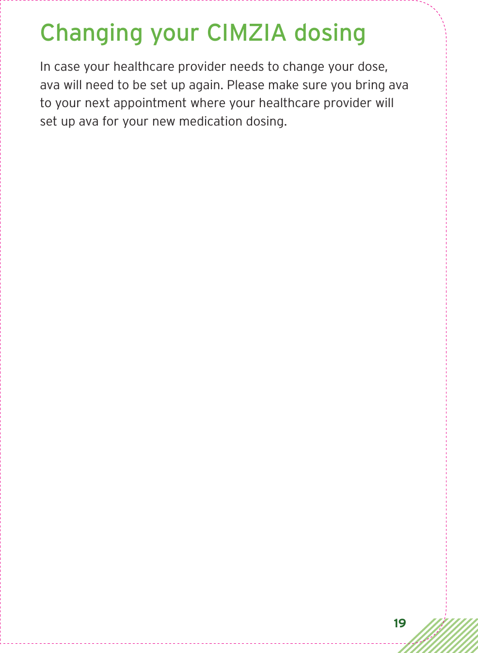 19Changing your CIMZIA dosing In case your healthcare provider needs to change your dose, ava will need to be set up again. Please make sure you bring ava to your next appointment where your healthcare provider will set up ava for your new medication dosing. 