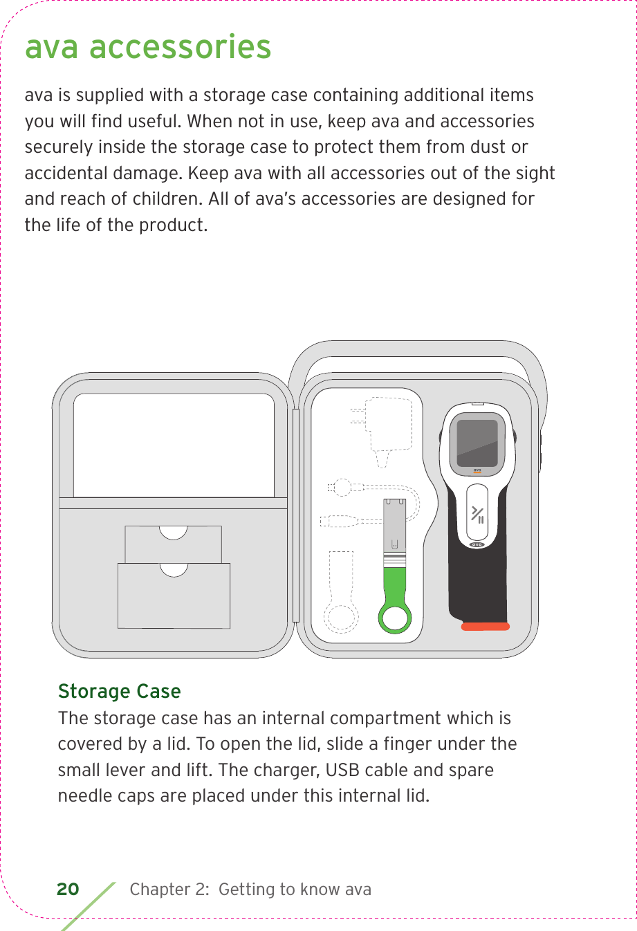 20 Chapter 2:  Getting to know avaava accessoriesava is supplied with a storage case containing additional items you will ﬁ nd useful. When not in use, keep ava and accessories securely inside the storage case to protect them from dust or accidental damage. Keep ava with all accessories out of the sight and reach of children. All of ava’s accessories are designed for the life of the product.Storage CaseThe storage case has an internal compartment which is covered by a lid. To open the lid, slide a ﬁ nger under the small lever and lift. The charger, USB cable and spare needle caps are placed under this internal lid.  LBL4_CIM_PS6