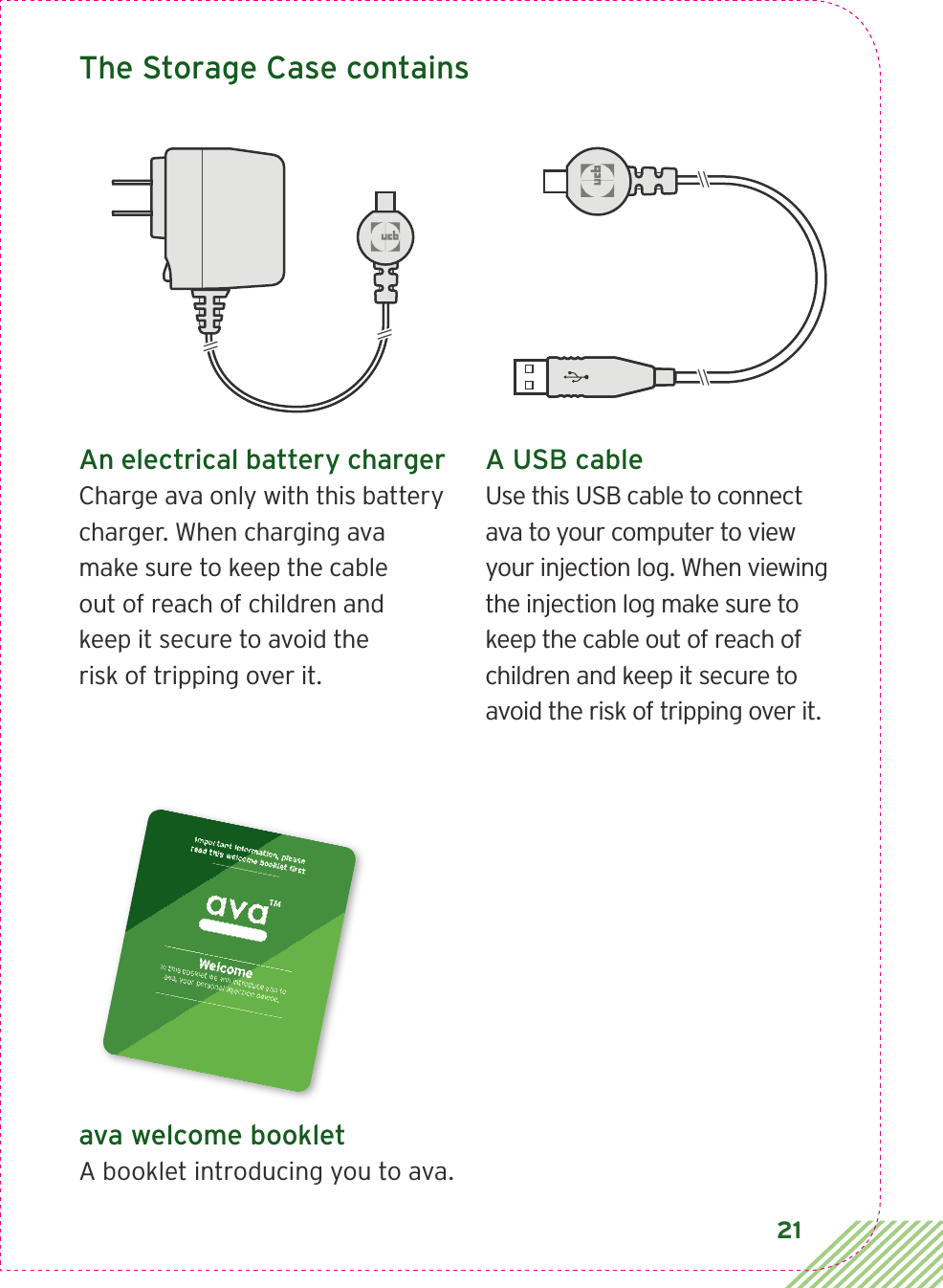 21An electrical battery chargerCharge ava only with this battery charger. When charging ava make sure to keep the cable out of reach of children and keep it secure to avoid the risk of tripping over it.The Storage Case containsA USB cableUse this USB cable to connect ava to your computer to view your injection log. When viewing the injection log make sure to keep the cable out of reach of children and keep it secure to avoid the risk of tripping over it.ava welcome bookletA booklet introducing you to ava.