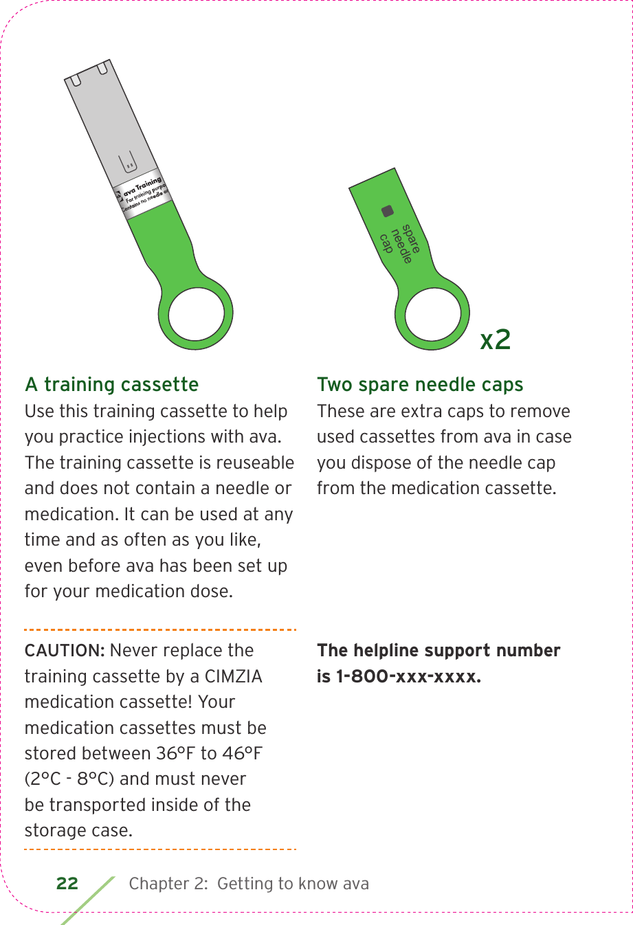 22 Chapter 2:  Getting to know avaA training cassetteUse this training cassette to help you practice injections with ava. The training cassette is reuseable and does not contain a needle or medication. It can be used at any time and as often as you like, even before ava has been set up for your medication dose.CAUTION: Never replace the training cassette by a CIMZIA medication cassette! Your medication cassettes must be stored between 36°F to 46°F (2°C - 8°C) and must never be transported inside of the storage case.Two spare needle capsThese are extra caps to remove used cassettes from ava in case you dispose of the needle cap from the medication cassette.The helpline support number is 1-800-xxx-xxxx.ava Training CassetteFor training purposes only.Contains no needle or medication.CIA79968ALBL4_CIM_PS6ava Training CassetteFor training purposes only.Contains no needle or medication.ava Training CassetteFor training purposes only.Contains no needle or medication.   spare needle capx2