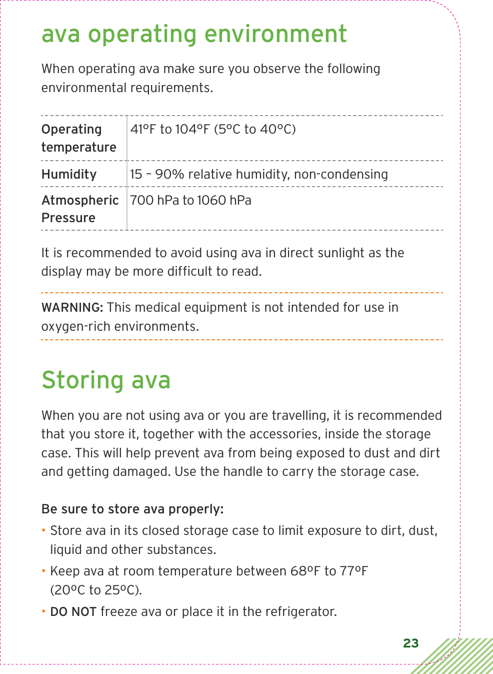 23ava operating environmentWhen operating ava make sure you observe the following environmental requirements.Operating temperature41°F to 104°F (5°C to 40°C) Humidity 15 – 90% relative humidity, non-condensingAtmospheric Pressure700 hPa to 1060 hPaIt is recommended to avoid using ava in direct sunlight as the display may be more difﬁcult to read.WARNING: This medical equipment is not intended for use in oxygen-rich environments. Storing avaWhen you are not using ava or you are travelling, it is recommended that you store it, together with the accessories, inside the storage case. This will help prevent ava from being exposed to dust and dirt and getting damaged. Use the handle to carry the storage case.Be sure to store ava properly:• Store ava in its closed storage case to limit exposure to dirt, dust, liquid and other substances.• Keep ava at room temperature between 68ºF to 77ºF  (20ºC to 25ºC).• DO NOT freeze ava or place it in the refrigerator.