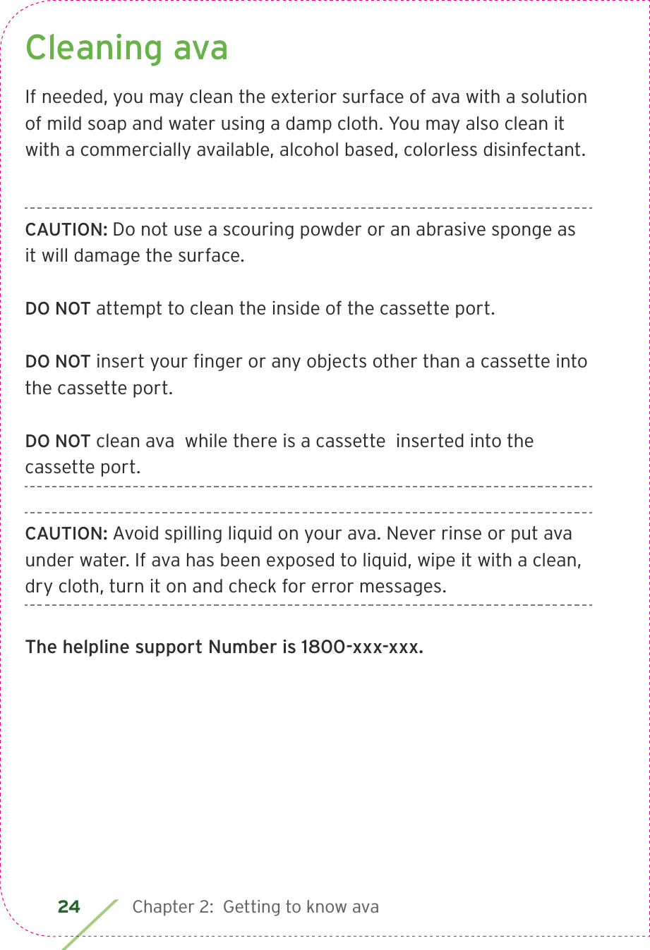 24 Chapter 2:  Getting to know avaCleaning avaIf needed, you may clean the exterior surface of ava with a solution of mild soap and water using a damp cloth. You may also clean it with a commercially available, alcohol based, colorless disinfectant.CAUTION: Do not use a scouring powder or an abrasive sponge as it will damage the surface.DO NOT attempt to clean the inside of the cassette port. DO NOT insert your ﬁnger or any objects other than a cassette into the cassette port.DO NOT clean ava  while there is a cassette  inserted into the cassette port.CAUTION: Avoid spilling liquid on your ava. Never rinse or put ava under water. If ava has been exposed to liquid, wipe it with a clean, dry cloth, turn it on and check for error messages.The helpline support Number is 1800-xxx-xxx.