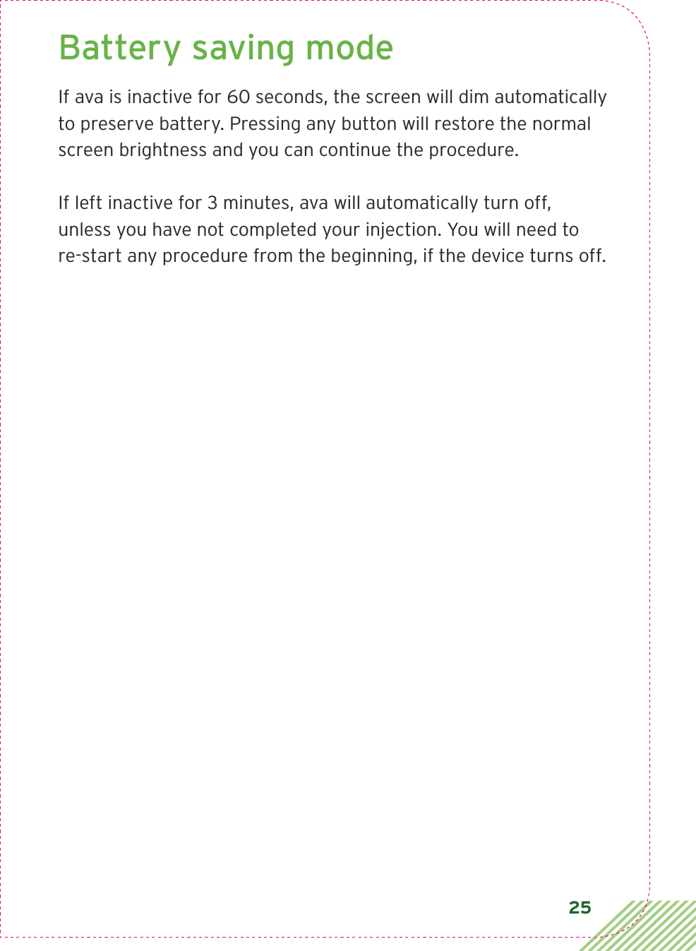 25Battery saving mode If ava is inactive for 60 seconds, the screen will dim automatically to preserve battery. Pressing any button will restore the normal screen brightness and you can continue the procedure.If left inactive for 3 minutes, ava will automatically turn off,  unless you have not completed your injection. You will need to  re-start any procedure from the beginning, if the device turns off.