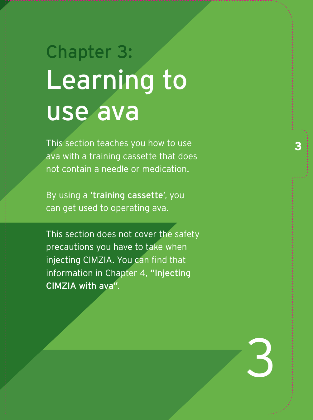 3Chapter 3: Learning to use avaThis section teaches you how to use ava with a training cassette that does not contain a needle or medication.By using a ‘training cassette’, you can get used to operating ava. This section does not cover the safety precautions you have to take when injecting CIMZIA. You can ﬁ nd that information in Chapter 4, “Injecting CIMZIA with ava”.3