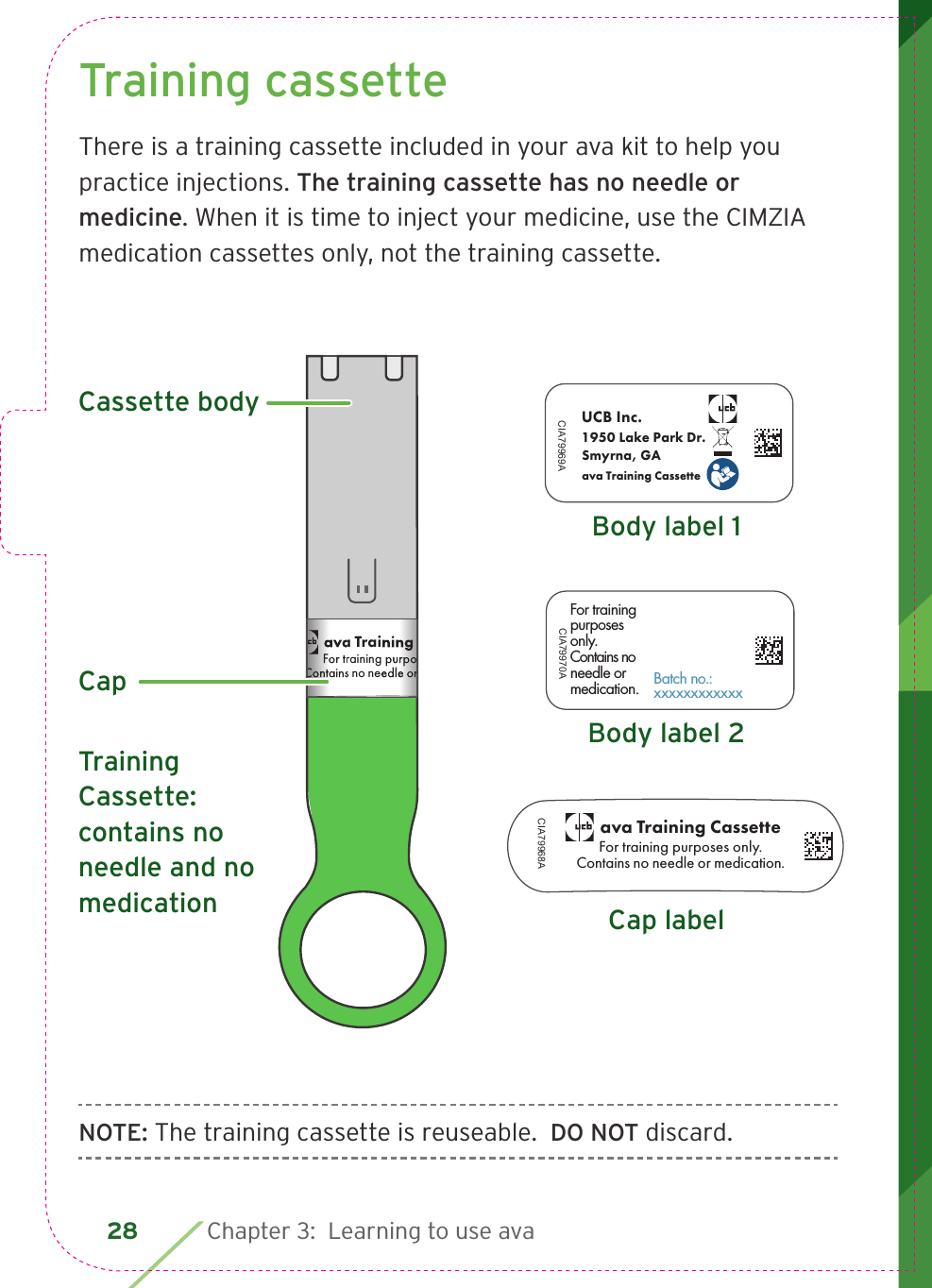 28 Chapter 3:  Learning to use avaTraining cassetteThere is a training cassette included in your ava kit to help you practice injections. The training cassette has no needle or medicine. When it is time to inject your medicine, use the CIMZIA medication cassettes only, not the training cassette.NOTE: The training cassette is reuseable.  DO NOT discard.For trainingpurposesonly. Contains noneedle or medication.CIA79970ABatch no.: xxxxxxxxxxxxUCB Inc.CIA79969A1950 Lake Park Dr.Smyrna, GAava Training Cassetteava Training CassetteFor training purposes only.Contains no needle or medication.CIA79968ABody label 1For trainingpurposesonly. Contains noneedle or medication.CIA79970ABatch no.: xxxxxxxxxxxxUCB Inc.CIA79969A1950 Lake Park Dr.Smyrna, GAava Training Cassetteava Training CassetteFor training purposes only.Contains no needle or medication.CIA79968ACap labelBody label 2For trainingpurposesonly. Contains noneedle or medication.CIA79970ABatch no.: xxxxxxxxxxxxUCB Inc.CIA79969A1950 Lake Park Dr.Smyrna, GAava Training Cassetteava Training CassetteFor training purposes only.Contains no needle or medication.CIA79968ATraining Cassette: contains no needle and no medicationava Training CassetteFor training purposes only.Contains no needle or medication.CIA79968ALBL4_CIM_PS6ava Training CassetteFor training purposes only.Contains no needle or medication.ava Training CassetteFor training purposes only.Contains no needle or medication.   Cassette bodyCap