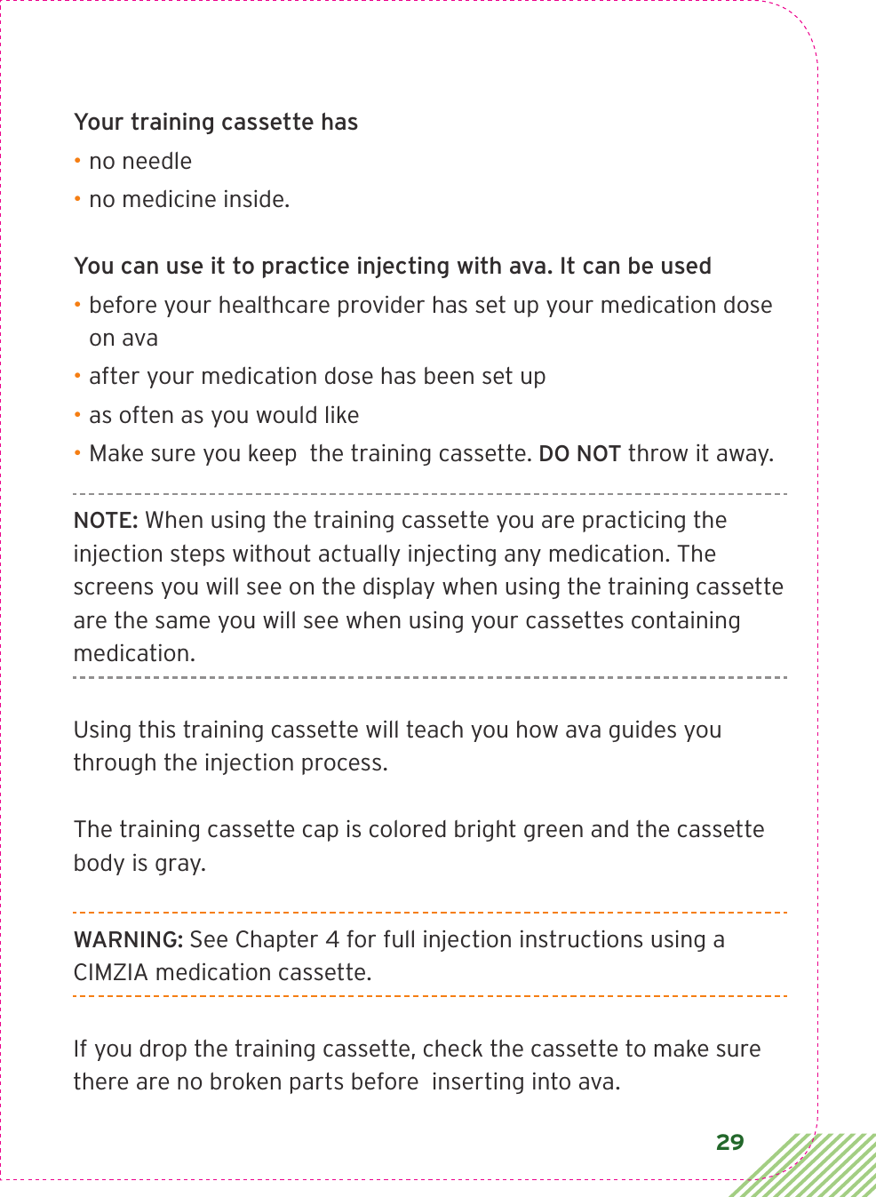 29Your training cassette has• no needle• no medicine inside.You can use it to practice injecting with ava. It can be used• before your healthcare provider has set up your medication dose on ava• after your medication dose has been set up• as often as you would like• Make sure you keep  the training cassette. DO NOT throw it away.NOTE: When using the training cassette you are practicing the injection steps without actually injecting any medication. The screens you will see on the display when using the training cassette are the same you will see when using your cassettes containing medication.Using this training cassette will teach you how ava guides you through the injection process. The training cassette cap is colored bright green and the cassette body is gray. WARNING: See Chapter 4 for full injection instructions using a CIMZIA medication cassette.If you drop the training cassette, check the cassette to make sure there are no broken parts before  inserting into ava.