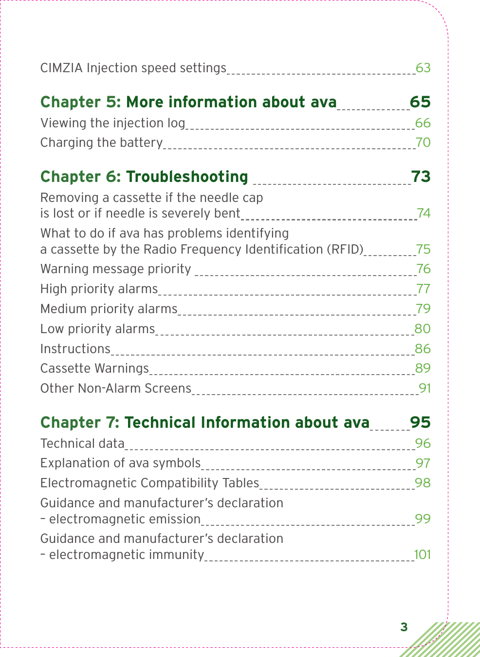 3CIMZIA Injection speed settings  63Chapter 5: More information about ava 65Viewing the injection log  66Charging the battery  70Chapter 6: Troubleshooting  73Removing a cassette if the needle cap  is lost or if needle is severely bent  74What to do if ava has problems identifying  a cassette by the Radio Frequency Identiﬁcation (RFID)  75Warning message priority   76High priority alarms  77Medium priority alarms  79Low priority alarms  80Instructions  86Cassette Warnings  89Other Non-Alarm Screens  91Chapter 7: Technical Information about ava 95Technical data  96Explanation of ava symbols  97Electromagnetic Compatibility Tables  98Guidance and manufacturer’s declaration  – electromagnetic emission  99Guidance and manufacturer’s declaration  – electromagnetic immunity  101