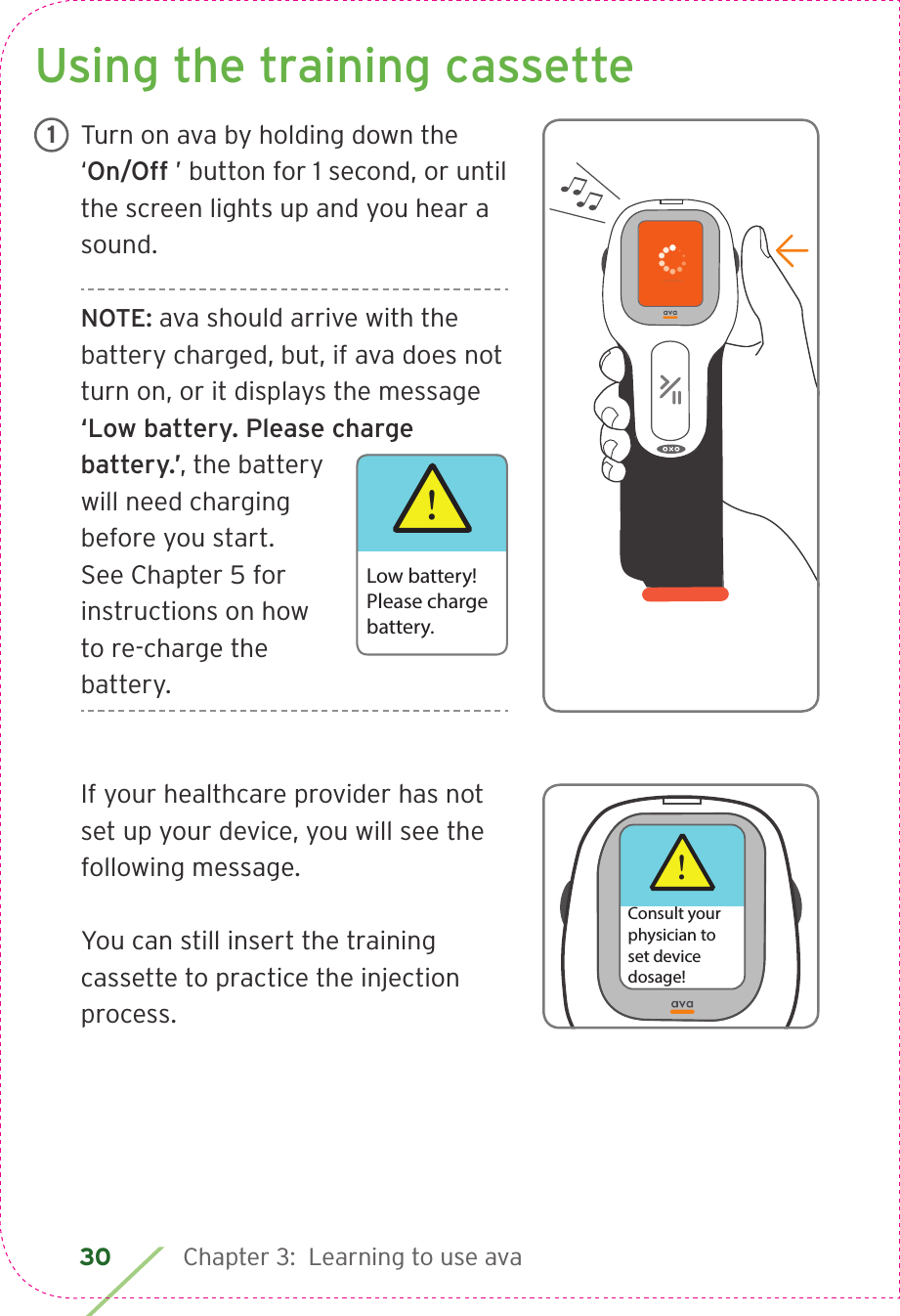 30 Chapter 3:  Learning to use ava Using the training cassetteTurn on ava by holding down the ‘On/Off ’ button for 1 second, or until the screen lights up and you hear a sound.NOTE: ava should arrive with the battery charged, but, if ava does not turn on, or it displays the message ‘Low battery. Please charge battery.’, the battery will need charging before you start. See Chapter 5 for instructions on how to re-charge the battery.If your healthcare provider has not set up your device, you will see the following message. You can still insert the training cassette to practice the injection process.1!Low battery!Please chargebattery.!Consult yourphysician toset devicedosage!