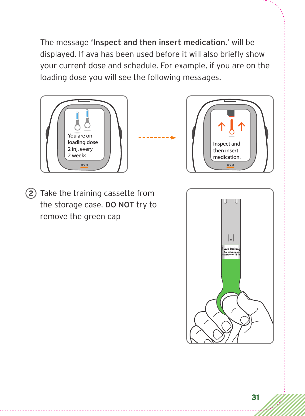 31The message ‘Inspect and then insert medication.’ will be displayed. If ava has been used before it will also brieﬂ y show your current dose and schedule. For example, if you are on the loading dose you will see the following messages.Take the training cassette from the storage case. DO NOT try to remove the green capYou are on loading dose2 inj. every  2 weeks.Inspect andthen insertmedication.ava Training CassetteFor training purposes only.Contains no needle or medication.CIA79968ALBL4_CIM_PS6ava Training CassetteFor training purposes only.Contains no needle or medication.ava Training CassetteFor training purposes only.Contains no needle or medication.   2