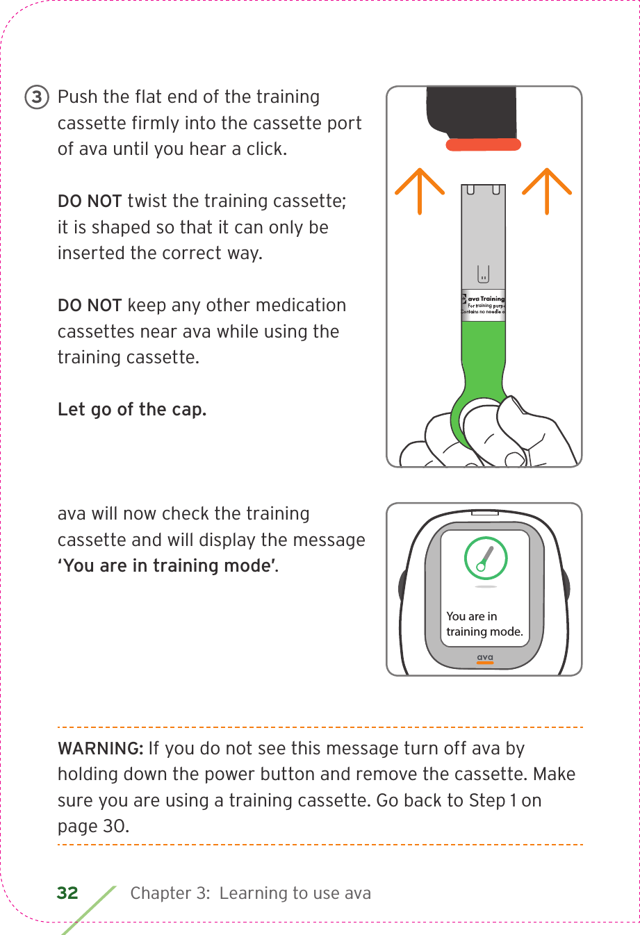 32 Chapter 3:  Learning to use avaPush the ﬂ at end of the training cassette ﬁ rmly into the cassette port of ava until you hear a click. DO NOT twist the training cassette; it is shaped so that it can only be inserted the correct way.DO NOT keep any other medication cassettes near ava while using the training cassette.Let go of the cap. ava will now check the training cassette and will display the message ‘You are in training mode’. WARNING: If you do not see this message turn off ava by holding down the power button and remove the cassette. Make sure you are using a training cassette. Go back to Step 1 on page 30.ava Training CassetteFor training purposes only.Contains no needle or medication.CIA79968ALBL4_CIM_PS6ava Training CassetteFor training purposes only.Contains no needle or medication.ava Training CassetteFor training purposes only.Contains no needle or medication.   3You are in training mode.