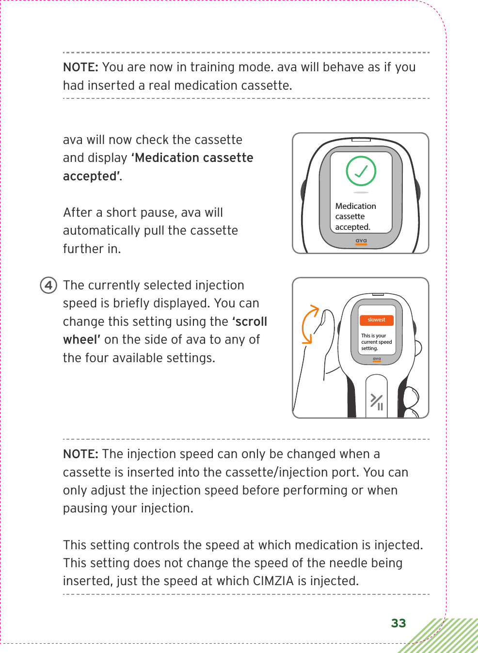 33NOTE: You are now in training mode. ava will behave as if you had inserted a real medication cassette. ava will now check the cassette and display ‘Medication cassette accepted’. After a short pause, ava will automatically pull the cassette further in.The currently selected injection speed is brieﬂy displayed. You can change this setting using the ‘scroll wheel’ on the side of ava to any of the four available settings.NOTE: The injection speed can only be changed when a cassette is inserted into the cassette/injection port. You can only adjust the injection speed before performing or when pausing your injection.This setting controls the speed at which medication is injected. This setting does not change the speed of the needle being inserted, just the speed at which CIMZIA is injected.Medicationcassetteaccepted.slowest This is yourcurrent speedsetting. 4