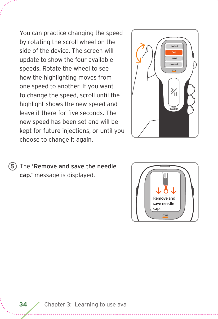 34 Chapter 3:  Learning to use avaYou can practice changing the speed by rotating the scroll wheel on the side of the device. The screen will update to show the four available speeds. Rotate the wheel to see how the highlighting moves from one speed to another. If you want to change the speed, scroll until the highlight shows the new speed and leave it there for ﬁve seconds. The new speed has been set and will be kept for future injections, or until you choose to change it again.The ‘Remove and save the needle cap.’ message is displayed.fastfastestslowslowestRemove andsave needle cap.5