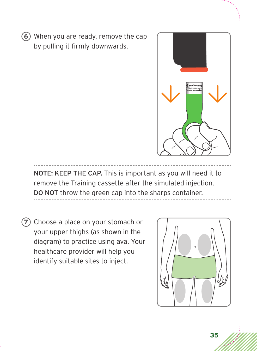 35When you are ready, remove the cap by pulling it ﬁ rmly downwards.NOTE: KEEP THE CAP. This is important as you will need it to remove the Training cassette after the simulated injection. DO NOT throw the green cap into the sharps container.Choose a place on your stomach or your upper thighs (as shown in the diagram) to practice using ava. Your healthcare provider will help you identify suitable sites to inject. ava Training CassetteFor training purposes only.Contains no needle or medication.CIA79968ALBL4_CIM_PS6ava Training CassetteFor training purposes only.Contains no needle or medication.ava Training CassetteFor training purposes only.Contains no needle or medication.   67