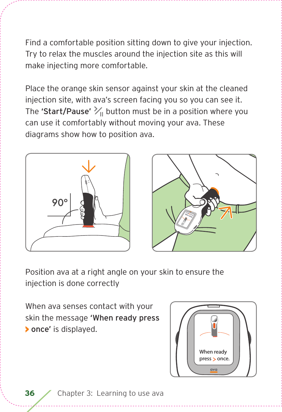 36 Chapter 3:  Learning to use avaFind a comfortable position sitting down to give your injection. Try to relax the muscles around the injection site as this will make injecting more comfortable.Place the orange skin sensor against your skin at the cleaned injection site, with ava’s screen facing you so you can see it. The ‘Start/Pause’   button must be in a position where you can use it comfortably without moving your ava. These diagrams show how to position ava.Position ava at a right angle on your skin to ensure the injection is done correctlyWhen ava senses contact with your skin the message ‘When ready press &gt; once’ is displayed.When readypress     once.