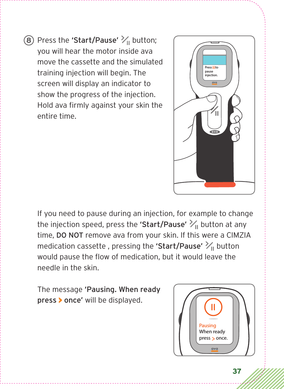 37Press the ‘Start/Pause’  button; you will hear the motor inside ava move the cassette and the simulated training injection will begin. The screen will display an indicator to show the progress of the injection. Hold ava ﬁrmly against your skin the entire time.If you need to pause during an injection, for example to change the injection speed, press the ‘Start/Pause’  button at any time, DO NOT remove ava from your skin. If this were a CIMZIA medication cassette , pressing the ‘Start/Pause’  button would pause the ﬂow of medication, but it would leave the needle in the skin.The message ‘Pausing. When ready press &gt; once’ will be displayed.Press     to pause injection. 8PausingWhen readypress     once.