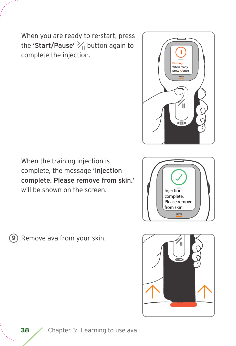 38 Chapter 3:  Learning to use avaWhen you are ready to re-start, press the ‘Start/Pause’   button again to complete the injection.When the training injection is complete, the message ‘Injection complete. Please remove from skin.’ will be shown on the screen.Remove ava from your skin.PausingWhen readypress     once.Injection complete.Please removefrom skin.Press     to pause injection. 9