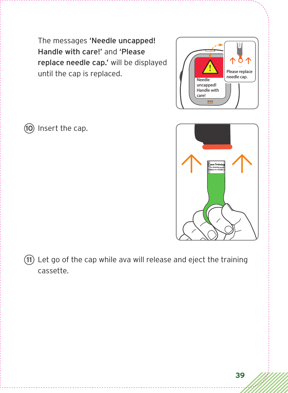 39The messages ‘Needle uncapped! Handle with care!’ and ‘Please replace needle cap.’ will be displayed until the cap is replaced.Insert the cap. Let go of the cap while ava will release and eject the training cassette.!Needleuncapped!Handle with care!Please replaceneedle cap.ava Training CassetteFor training purposes only.Contains no needle or medication.CIA79968ALBL4_CIM_PS6ava Training CassetteFor training purposes only.Contains no needle or medication.ava Training CassetteFor training purposes only.Contains no needle or medication.   1011