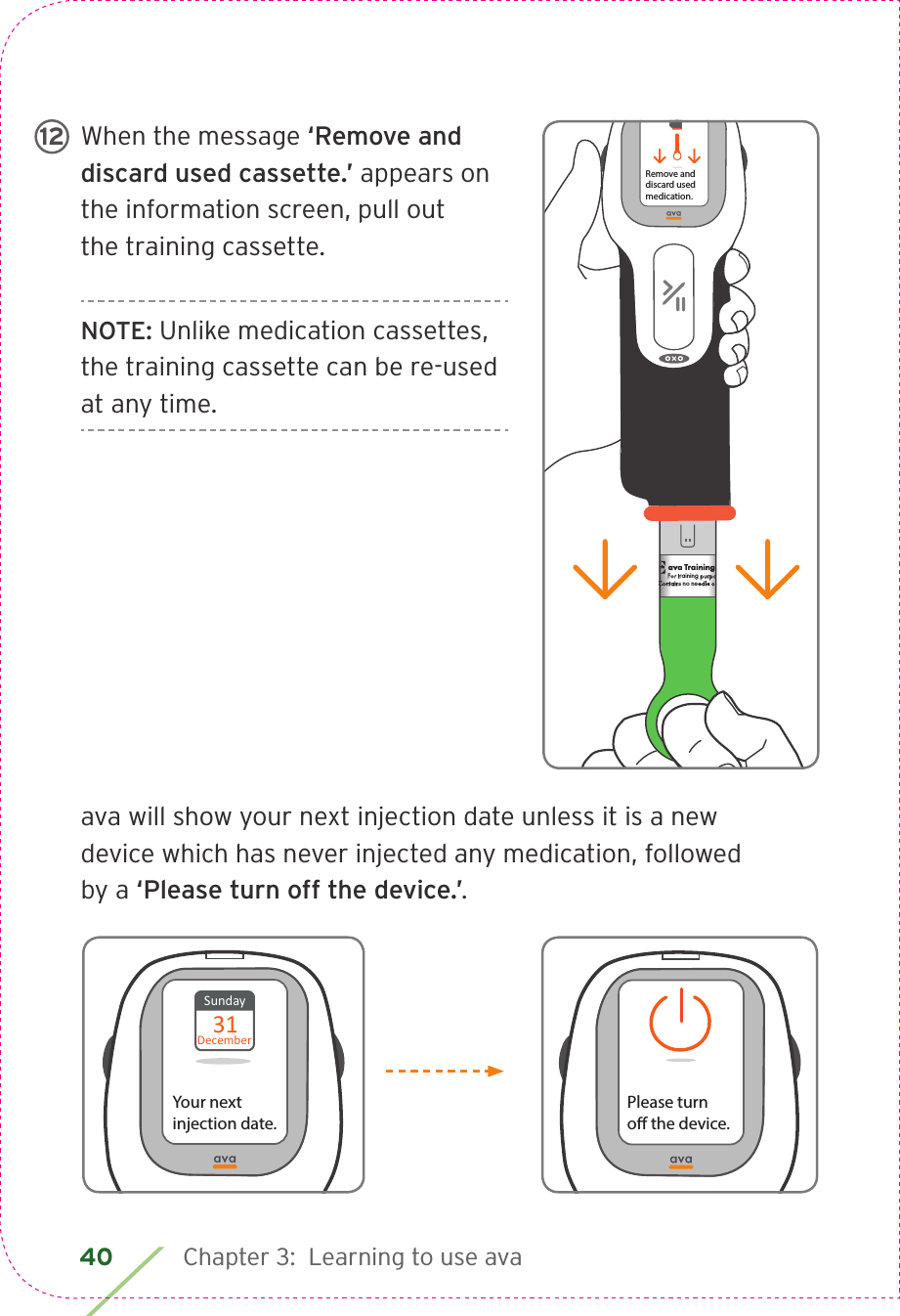 40 Chapter 3:  Learning to use avaWhen the message ‘Remove and discard used cassette.’ appears on the information screen, pull out the training cassette.NOTE: Unlike medication cassettes, the training cassette can be re-used at any time.ava will show your next injection date unless it is a new device which has never injected any medication, followed by a ‘Please turn off the device.’.ava Training CassetteFor training purposes only.Contains no needle or medication.CIA79968ALBL4_CIM_PS6ava Training CassetteFor training purposes only.Contains no needle or medication.ava Training CassetteFor training purposes only.Contains no needle or medication.   Remove anddiscard usedmedication.12Please turno the device.Sunday31DecemberYour next injection date.