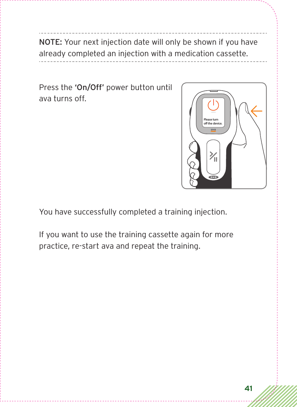 41NOTE: Your next injection date will only be shown if you have already completed an injection with a medication cassette.Press the ‘On/Off’ power button until ava turns off.You have successfully completed a training injection.If you want to use the training cassette again for more  practice, re-start ava and repeat the training.Please turno the device.