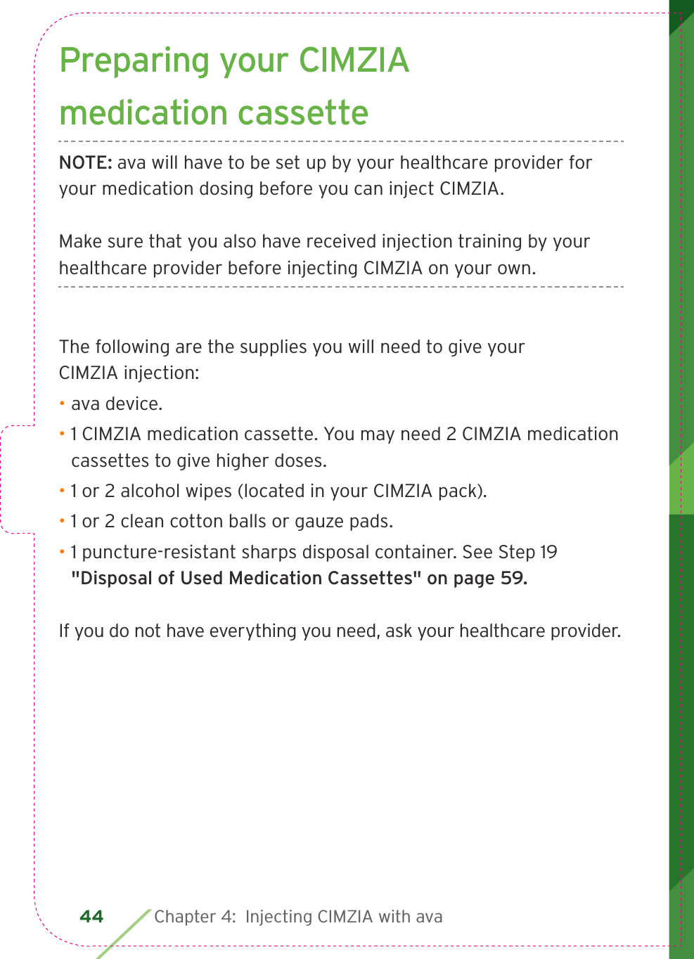 44 Chapter 4:  Injecting CIMZIA with avaPreparing your CIMZIA medication cassetteNOTE: ava will have to be set up by your healthcare provider for your medication dosing before you can inject CIMZIA. Make sure that you also have received injection training by your healthcare provider before injecting CIMZIA on your own. The following are the supplies you will need to give your CIMZIA injection:• ava device.• 1 CIMZIA medication cassette. You may need 2 CIMZIA medication cassettes to give higher doses.• 1 or 2 alcohol wipes (located in your CIMZIA pack).• 1 or 2 clean cotton balls or gauze pads.• 1 puncture-resistant sharps disposal container. See Step 19 &quot;Disposal of Used Medication Cassettes&quot; on page 59.If you do not have everything you need, ask your healthcare provider.