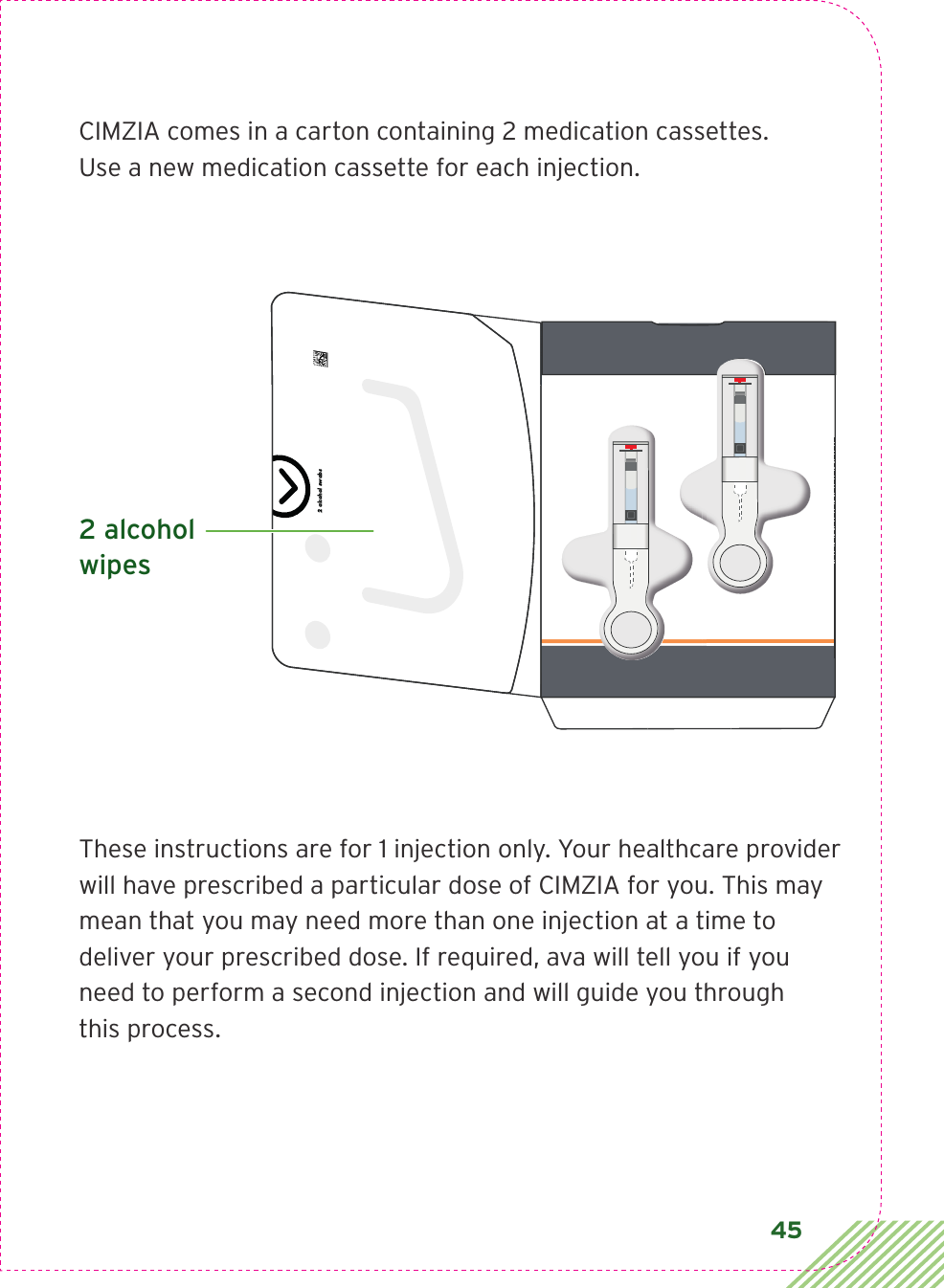 45CIMZIA comes in a carton containing 2 medication cassettes. Use a new medication cassette for each injection.These instructions are for 1 injection only. Your healthcare provider will have prescribed a particular dose of CIMZIA for you. This may mean that you may need more than one injection at a time to deliver your prescribed dose. If required, ava will tell you if you need to perform a second injection and will guide you through this process.2 alcohol swabs 2 alcohol wipes