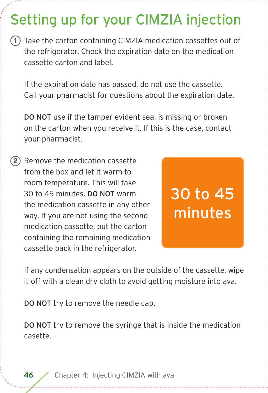 46 Chapter 4:  Injecting CIMZIA with avaSetting up for your CIMZIA injectionTake the carton containing CIMZIA medication cassettes out of the refrigerator. Check the expiration date on the medication cassette carton and label.If the expiration date has passed, do not use the cassette.  Call your pharmacist for questions about the expiration date.  DO NOT use if the tamper evident seal is missing or broken  on the carton when you receive it. If this is the case, contact your pharmacist.Remove the medication cassette from the box and let it warm to  room temperature. This will take  30 to 45 minutes. DO NOT warm  the medication cassette in any other way. If you are not using the second medication cassette, put the carton containing the remaining medication cassette back in the refrigerator.If any condensation appears on the outside of the cassette, wipe it off with a clean dry cloth to avoid getting moisture into ava.DO NOT try to remove the needle cap.DO NOT try to remove the syringe that is inside the medication casette.130 to 45  minutes2