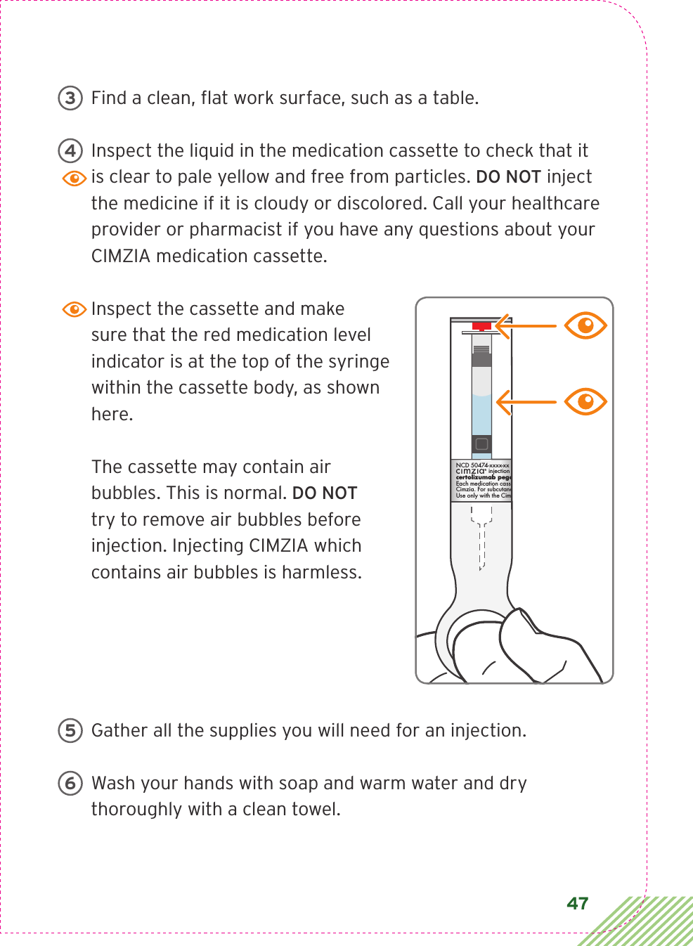 47Find a clean, ﬂ at work surface, such as a table.Inspect the liquid in the medication cassette to check that it is clear to pale yellow and free from particles. DO NOT inject the medicine if it is cloudy or discolored. Call your healthcare provider or pharmacist if you have any questions about your CIMZIA medication cassette. Inspect the cassette and make sure that the red medication level indicator is at the top of the syringe within the cassette body, as shown here. The cassette may contain air bubbles. This is normal. DO NOT try to remove air bubbles before injection. Injecting CIMZIA which contains air bubbles is harmless.Gather all the supplies you will need for an injection.Wash your hands with soap and warm water and dry thoroughly with a clean towel.34LBL3_CIM_PS_6Rx OnlyLBL3_CIM_PS_6CIA79919ANCD 50474-xxxx-xx  Rx Onlyinjection  200mg/mL cassettecertolizumab pegolEach medication cassette contains 1mL of Cimzia. For subcutaneous injection use only. Use only with the Cimzia ava device. Rx Only56