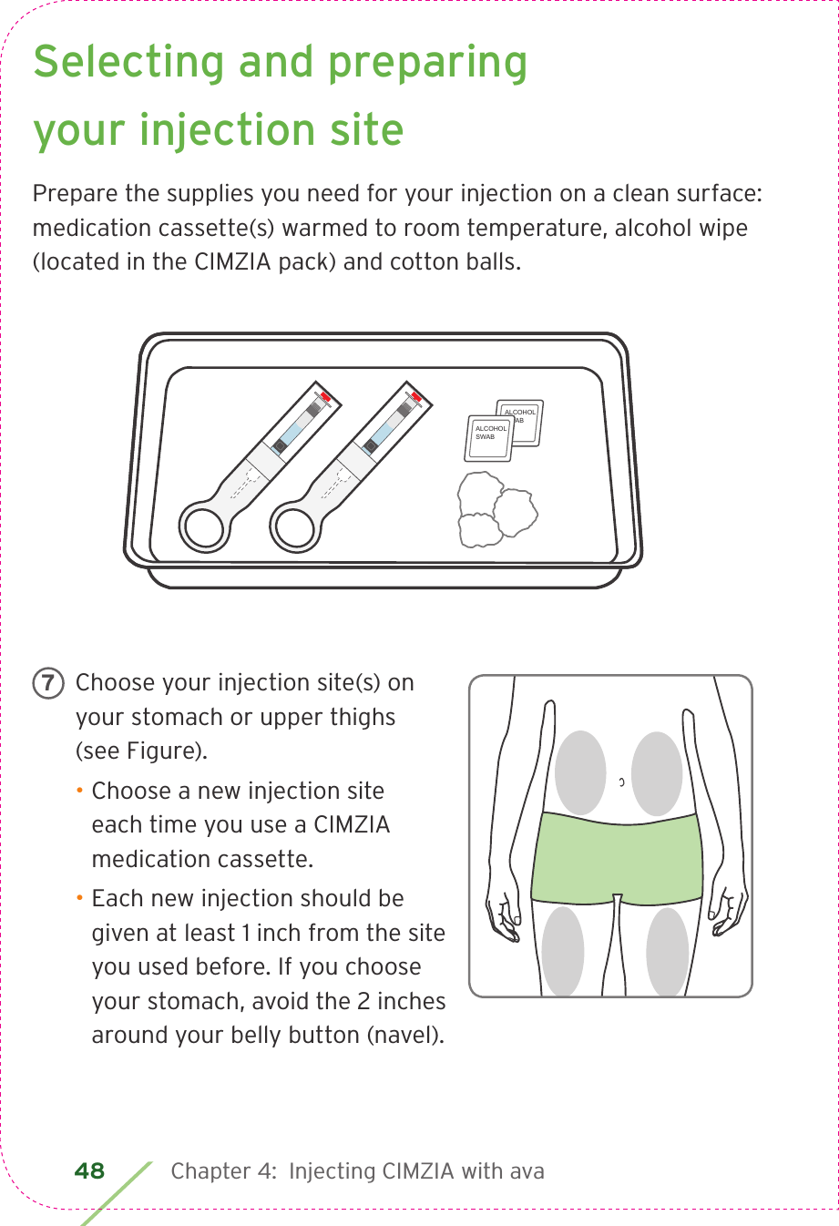 48 Chapter 4:  Injecting CIMZIA with avaSelecting and preparing your injection sitePrepare the supplies you need for your injection on a clean surface: medication cassette(s) warmed to room temperature, alcohol wipe (located in the CIMZIA pack) and cotton balls.Choose your injection site(s) on your stomach or upper thighs (see Figure).• Choose a new injection site each time you use a CIMZIA medication cassette.• Each new injection should be given at least 1 inch from the site you used before. If you choose your stomach, avoid the 2 inches around your belly button (navel).7ALCOHOLSWABALCOHOLSWAB