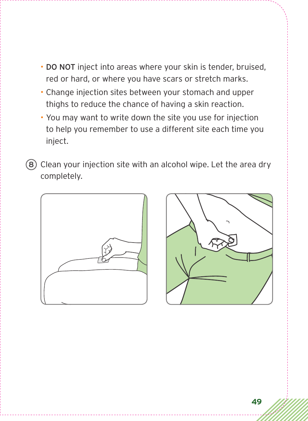 49• DO NOT inject into areas where your skin is tender, bruised, red or hard, or where you have scars or stretch marks. • Change injection sites between your stomach and upper thighs to reduce the chance of having a skin reaction.• You may want to write down the site you use for injection to help you remember to use a different site each time you inject.Clean your injection site with an alcohol wipe. Let the area dry completely.8