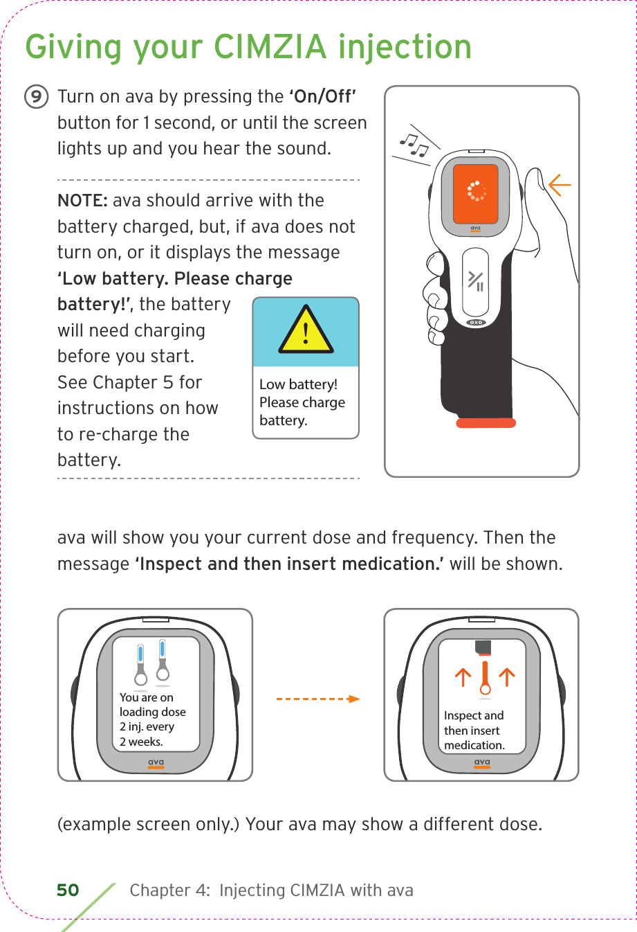 50 Chapter 4:  Injecting CIMZIA with avaGiving your CIMZIA injectionTurn on ava by pressing the ‘On/Off’ button for 1 second, or until the screen lights up and you hear the sound.NOTE: ava should arrive with the battery charged, but, if ava does not turn on, or it displays the message ‘Low battery. Please charge battery!’, the battery will need charging before you start. See Chapter 5 for instructions on how to re-charge the battery.ava will show you your current dose and frequency. Then the message ‘Inspect and then insert medication.’ will be shown. 9!Low battery!Please chargebattery.(example screen only.) Your ava may show a different dose.Inspect andthen insertmedication.You are on loading dose2 inj. every  2 weeks.