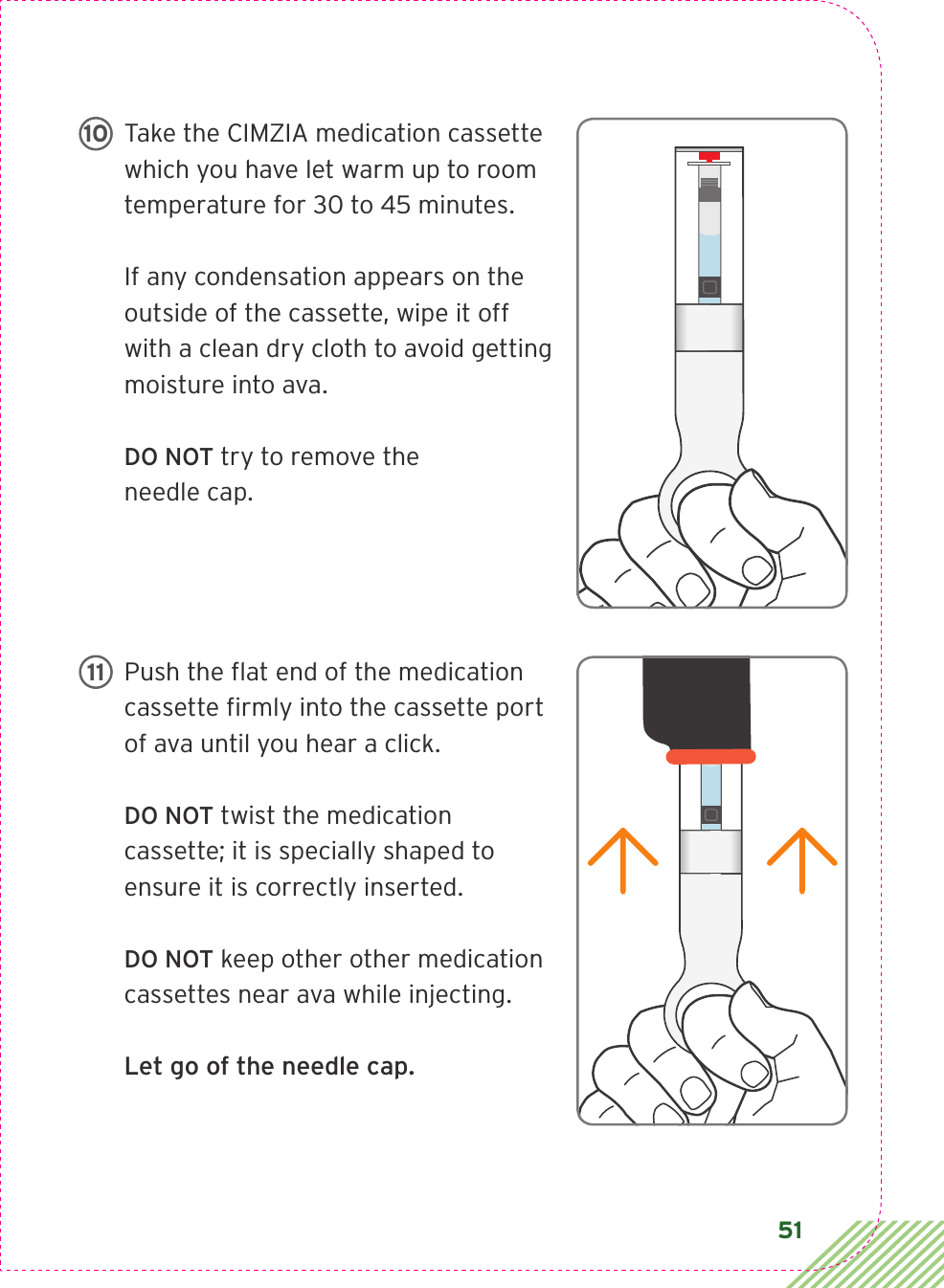 51Take the CIMZIA medication cassette which you have let warm up to room temperature for 30 to 45 minutes. If any condensation appears on the outside of the cassette, wipe it off with a clean dry cloth to avoid getting moisture into ava. DO NOT try to remove the needle cap. Push the ﬂ at end of the medication cassette ﬁ rmly into the cassette port of ava until you hear a click.  DO NOT twist the medication cassette; it is specially shaped to ensure it is correctly inserted.DO NOT keep other other medication cassettes near ava while injecting.Let go of the needle cap.LBL3_CIM_PS_6Rx Only10LBL3_CIM_PS_6Rx Only11 step  10