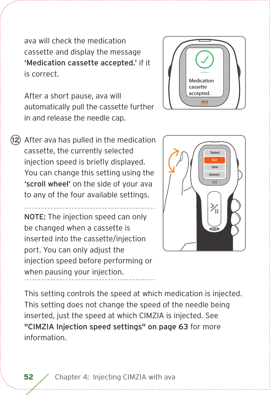 52 Chapter 4:  Injecting CIMZIA with avaava will check the medication cassette and display the message ‘Medication cassette accepted.’ if it is correct. After a short pause, ava will automatically pull the cassette further in and release the needle cap.After ava has pulled in the medication cassette, the currently selected injection speed is brieﬂy displayed. You can change this setting using the ‘scroll wheel’ on the side of your ava to any of the four available settings.NOTE: The injection speed can only be changed when a cassette is inserted into the cassette/injection port. You can only adjust the injection speed before performing or when pausing your injection.This setting controls the speed at which medication is injected. This setting does not change the speed of the needle being inserted, just the speed at which CIMZIA is injected. See &quot;CIMZIA Injection speed settings&quot; on page 63 for more information.Medicationcassetteaccepted.fastfastestslowslowest12