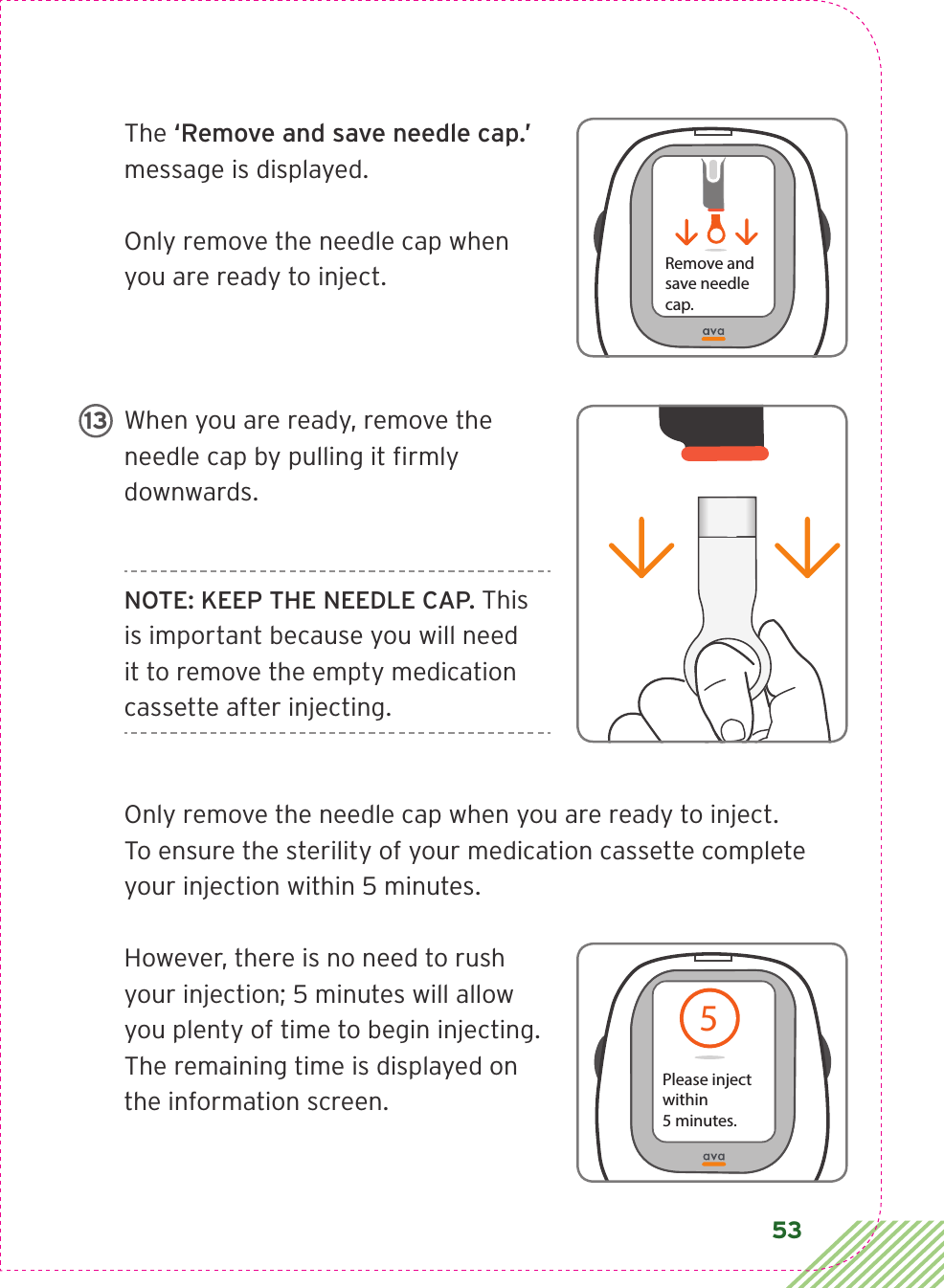 53The ‘Remove and save needle cap.’ message is displayed.Only remove the needle cap when you are ready to inject.When you are ready, remove the needle cap by pulling it ﬁ rmly downwards.NOTE: KEEP THE NEEDLE CAP. This is important because you will need it to remove the empty medication cassette after injecting.Only remove the needle cap when you are ready to inject. To ensure the sterility of your medication cassette complete your injection within 5 minutes. However, there is no need to rush your injection; 5 minutes will allow you plenty of time to begin injecting. The remaining time is displayed on the information screen.Remove andsave needle cap.LBL3_CIM_PS_6Rx Only135Please inject within 5 minutes. ref from 35