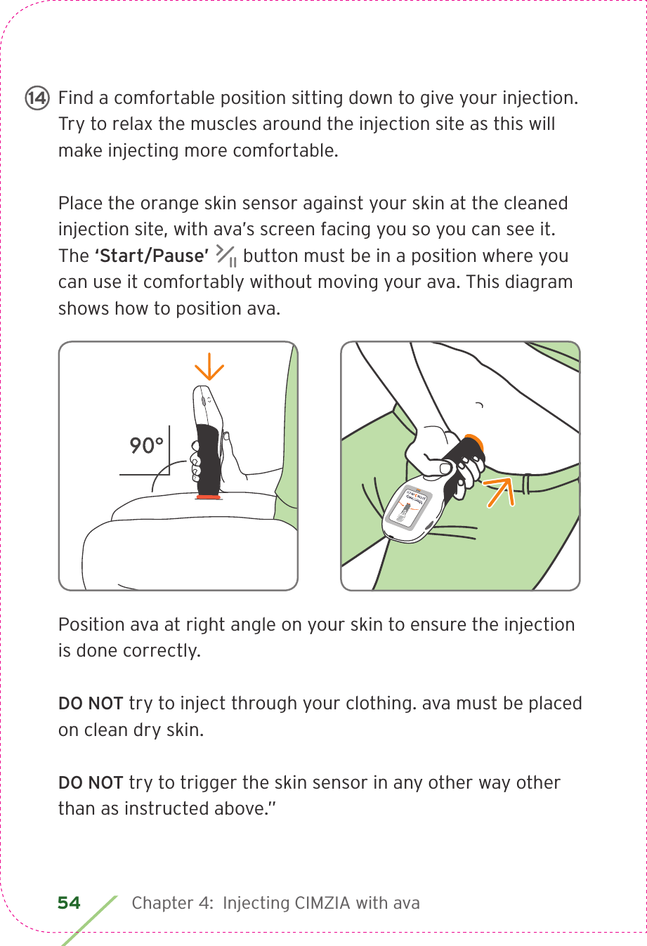 54 Chapter 4:  Injecting CIMZIA with avaFind a comfortable position sitting down to give your injection. Try to relax the muscles around the injection site as this will make injecting more comfortable.Place the orange skin sensor against your skin at the cleaned injection site, with ava’s screen facing you so you can see it. The ‘Start/Pause’   button must be in a position where you can use it comfortably without moving your ava. This diagram shows how to position ava.Position ava at right angle on your skin to ensure the injection is done correctly.DO NOT try to inject through your clothing. ava must be placed on clean dry skin.DO NOT try to trigger the skin sensor in any other way other than as instructed above.”14