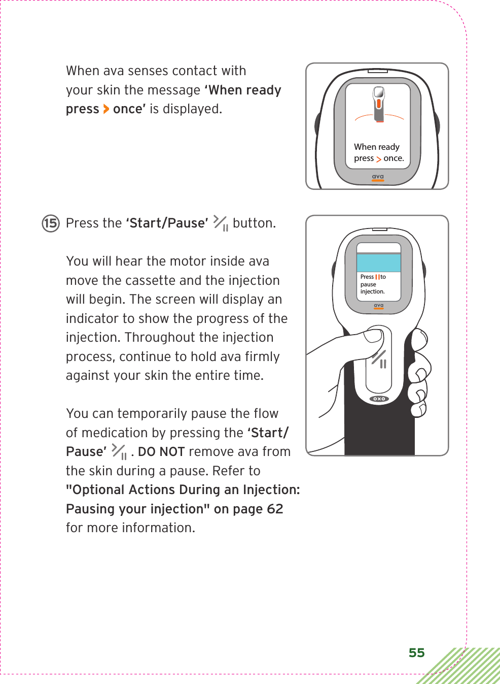 55When ava senses contact with  your skin the message ‘When ready press &gt; once’ is displayed.Press the ‘Start/Pause’  button. You will hear the motor inside ava move the cassette and the injection will begin. The screen will display an indicator to show the progress of the injection. Throughout the injection process, continue to hold ava ﬁrmly against your skin the entire time. You can temporarily pause the ﬂow of medication by pressing the ‘Start/Pause’  . DO NOT remove ava from the skin during a pause. Refer to  &quot;Optional Actions During an Injection:  Pausing your injection&quot; on page 62  for more information.When readypress     once.Press     to pause injection. 15