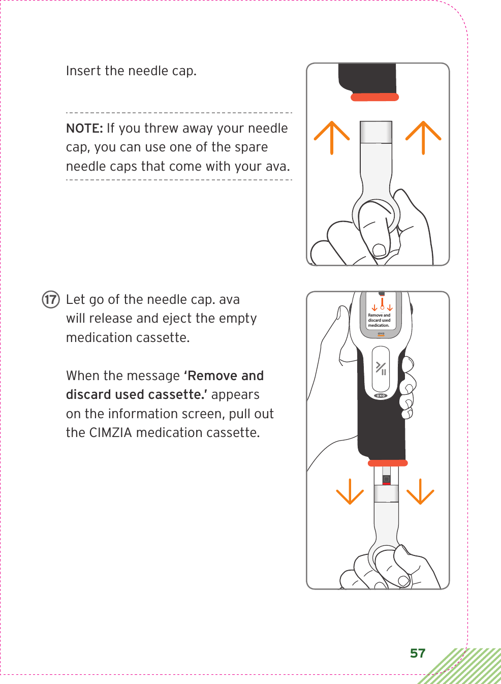 57Insert the needle cap. NOTE: If you threw away your needle cap, you can use one of the spare needle caps that come with your ava.Let go of the needle cap. ava will release and eject the empty medication cassette. When the message ‘Remove and discard used cassette.’ appears on the information screen, pull out the CIMZIA medication cassette.LBL3_CIM_PS_6Rx OnlyLBL3_CIM_PS_6Rx OnlyRemove anddiscard usedmedication.17