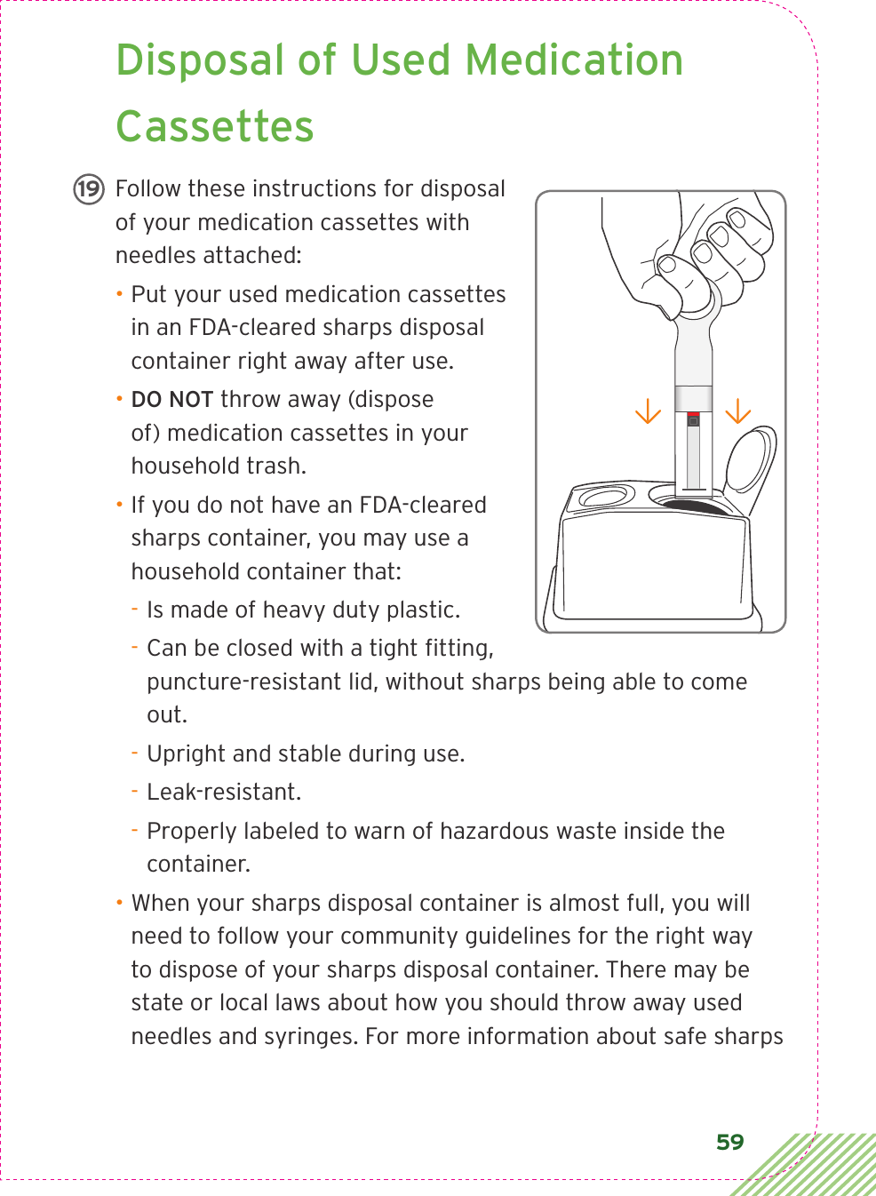 59 Disposal of Used Medication CassettesFollow these instructions for disposal of your medication cassettes with needles attached: • Put your used medication cassettes in an FDA-cleared sharps disposal container right away after use.• DO NOT throw away (dispose of) medication cassettes in your household trash.• If you do not have an FDA-cleared sharps container, you may use a household container that: - Is made of heavy duty plastic. - Can be closed with a tight ﬁ tting, puncture-resistant lid, without sharps being able to come out. - Upright and stable during use. - Leak-resistant. - Properly labeled to warn of hazardous waste inside the container.• When your sharps disposal container is almost full, you will need to follow your community guidelines for the right way to dispose of your sharps disposal container. There may be state or local laws about how you should throw away used needles and syringes. For more information about safe sharps LBL3_CIM_PS_6Rx Only19