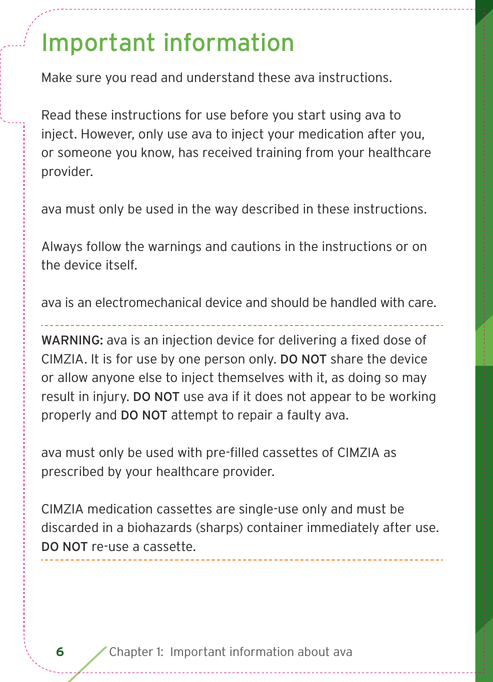 6 Chapter 1:  Important information about avaImportant informationMake sure you read and understand these ava instructions.Read these instructions for use before you start using ava to inject. However, only use ava to inject your medication after you, or someone you know, has received training from your healthcare provider.ava must only be used in the way described in these instructions.Always follow the warnings and cautions in the instructions or on the device itself.ava is an electromechanical device and should be handled with care. WARNING: ava is an injection device for delivering a ﬁ xed dose of CIMZIA. It is for use by one person only. DO NOT share the device or allow anyone else to inject themselves with it, as doing so may result in injury. DO NOT use ava if it does not appear to be working properly and DO NOT attempt to repair a faulty ava.ava must only be used with pre-ﬁ lled cassettes of CIMZIA as prescribed by your healthcare provider.CIMZIA medication cassettes are single-use only and must be discarded in a biohazards (sharps) container immediately after use. DO NOT re-use a cassette.